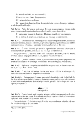312 Código Civil Brasileiro
I – o total da dívida, ou sua estimativa;
II – o prazo, ou a época do pagamento;
III – a taxa de juros, se houver;
IV – a descrição da coisa objeto da transferência, com os elementos indispen-
sáveis à sua identificação.
Art.  1.363.  Antes de vencida a dívida, o devedor, a suas expensas e risco, pode
usar a coisa segundo sua destinação, sendo obrigado, como depositário:
I – a empregar na guarda da coisa a diligência exigida por sua natureza;
II – a entregá-la ao credor, se a dívida não for paga no vencimento.
Art.  1.364.  Vencida a dívida, e não paga, fica o credor obrigado a vender, judicial ou
extrajudicialmente, a coisa a terceiros, a aplicar o preço no pagamento de seu crédito
e das despesas de cobrança, e a entregar o saldo, se houver, ao devedor.
Art.  1.365.  É nula a cláusula que autoriza o proprietário fiduciário a ficar com a
coisa alienada em garantia, se a dívida não for paga no vencimento.
Parágrafo único.  O devedor pode, com a anuência do credor, dar seu direito
eventual à coisa em pagamento da dívida, após o vencimento desta.
Art.  1.366.  Quando, vendida a coisa, o produto não bastar para o pagamento da
dívida e das despesas de cobrança, continuará o devedor obrigado pelo restante.
Art.  1.367.  Aplica-se à propriedade fiduciária, no que couber, o disposto nos arts.
1.421, 1.425, 1.426, 1.427 e 1.436.
Art.  1.368.  O terceiro, interessado ou não, que pagar a dívida, se sub-rogará de
pleno direito no crédito e na propriedade fiduciária.
Art.  1.368-A.  As demais espécies de propriedade fiduciária ou de titularidade fi-
duciária submetem-se à disciplina específica das respectivas leis especiais, somente
se aplicando as disposições deste Código naquilo que não for incompatível com a
legislação especial.68
TÍTULO IV
Da Superfície
Art.  1.369.  O proprietário pode conceder a outrem o direito de construir ou de plan-
tar em seu terreno, por tempo determinado, mediante escritura pública devidamente
registrada no Cartório de Registro de Imóveis.
Parágrafo único.  O direito de superfície não autoriza obra no subsolo, salvo se
for inerente ao objeto da concessão.
68
Lei no
10.931/2004.
 