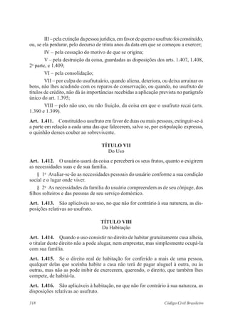 318 Código Civil Brasileiro
III–pelaextinçãodapessoajurídica,emfavordequemousufrutofoiconstituído,
ou, se ela perdurar, pelo decurso de trinta anos da data em que se começou a exercer;
IV – pela cessação do motivo de que se origina;
V – pela destruição da coisa, guardadas as disposições dos arts. 1.407, 1.408,
2a
parte, e 1.409;
VI – pela consolidação;
VII – por culpa do usufrutuário, quando aliena, deteriora, ou deixa arruinar os
bens, não lhes acudindo com os reparos de conservação, ou quando, no usufruto de
títulos de crédito, não dá às importâncias recebidas a aplicação prevista no parágrafo
único do art. 1.395;
VIII – pelo não uso, ou não fruição, da coisa em que o usufruto recai (arts.
1.390 e 1.399).
Art.  1.411.  Constituído o usufruto em favor de duas ou mais pessoas, extinguir-se-á
a parte em relação a cada uma das que falecerem, salvo se, por estipulação expressa,
o quinhão desses couber ao sobrevivente.
TÍTULO VII
Do Uso
Art.  1.412.  O usuário usará da coisa e perceberá os seus frutos, quanto o exigirem
as necessidades suas e de sua família.
§  1o
  Avaliar-se-ão as necessidades pessoais do usuário conforme a sua condição
social e o lugar onde viver.
§  2o
  As necessidades da família do usuário compreendem as de seu cônjuge, dos
filhos solteiros e das pessoas de seu serviço doméstico.
Art.  1.413.  São aplicáveis ao uso, no que não for contrário à sua natureza, as dis-
posições relativas ao usufruto.
TÍTULO VIII
Da Habitação
Art.  1.414.  Quando o uso consistir no direito de habitar gratuitamente casa alheia,
o titular deste direito não a pode alugar, nem emprestar, mas simplesmente ocupá-la
com sua família.
Art.  1.415.  Se o direito real de habitação for conferido a mais de uma pessoa,
qualquer delas que sozinha habite a casa não terá de pagar aluguel à outra, ou às
outras, mas não as pode inibir de exercerem, querendo, o direito, que também lhes
compete, de habitá-la.
Art.  1.416.  São aplicáveis à habitação, no que não for contrário à sua natureza, as
disposições relativas ao usufruto.
 