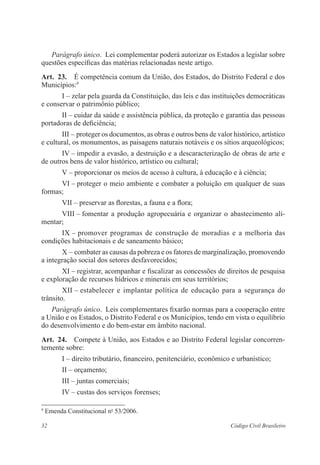 32 Código Civil Brasileiro
Parágrafo único.  Lei complementar poderá autorizar os Estados a ­legislar sobre
questões específicas das matérias relacionadas neste artigo.
Art.  23.  É competência comum da União, dos Estados, do Distrito Federal e dos
Municípios:9
I – zelar pela guarda da Constituição, das leis e das instituições ­democráticas
e conservar o patrimônio público;
II – cuidar da saúde e assistência pública, da proteção e garantia das pessoas
portadoras de deficiência;
III – proteger os documentos, as obras e outros bens de valor histórico, ­artístico
e cultural, os monumentos, as paisagens naturais notáveis e os sítios arqueológicos;
IV – impedir a evasão, a destruição e a descaracterização de obras de arte e
de outros bens de valor histórico, artístico ou cultural;
V – proporcionar os meios de acesso à cultura, à educação e à ciência;
VI – proteger o meio ambiente e combater a poluição em qualquer de suas
formas;
VII – preservar as florestas, a fauna e a flora;
VIII – fomentar a produção agropecuária e organizar o abastecimento ali-
mentar;
IX – promover programas de construção de moradias e a melhoria das
­condições habitacionais e de saneamento básico;
X – combater as causas da pobreza e os fatores de marginalização, ­promovendo
a integração social dos setores desfavorecidos;
XI – registrar, acompanhar e fiscalizar as concessões de direitos de pesquisa
e exploração de recursos hídricos e minerais em seus territórios;
XII – estabelecer e implantar política de educação para a segurança do
­trânsito.
Parágrafo único.  Leis complementares fixarão normas para a cooperação entre
a União e os Estados, o Distrito Federal e os Municípios, tendo em vista o equilíbrio
do desenvolvimento e do bem-estar em âmbito nacional.
Art.  24.  Compete à União, aos Estados e ao Distrito Federal legislar concor­ren­
temente sobre:
I – direito tributário, financeiro, penitenciário, econômico e ­urbanístico;
II – orçamento;
III – juntas comerciais;
IV – custas dos serviços forenses;
9
Emenda Constitucional no
53/2006.
 