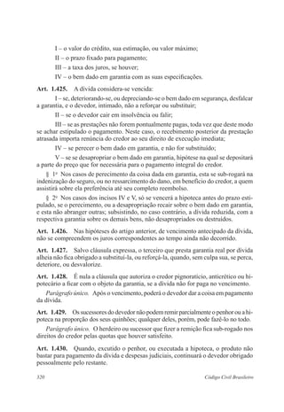 320 Código Civil Brasileiro
I – o valor do crédito, sua estimação, ou valor máximo;
II – o prazo fixado para pagamento;
III – a taxa dos juros, se houver;
IV – o bem dado em garantia com as suas especificações.
Art.  1.425.  A dívida considera-se vencida:
I – se, deteriorando-se, ou depreciando-se o bem dado em segurança, desfalcar
a garantia, e o devedor, intimado, não a reforçar ou substituir;
II – se o devedor cair em insolvência ou falir;
III – se as prestações não forem pontualmente pagas, toda vez que deste modo
se achar estipulado o pagamento. Neste caso, o recebimento posterior da prestação
atrasada importa renúncia do credor ao seu direito de execução imediata;
IV – se perecer o bem dado em garantia, e não for substituído;
V – se se desapropriar o bem dado em garantia, hipótese na qual se depositará
a parte do preço que for necessária para o pagamento integral do credor.
§  1o
  Nos casos de perecimento da coisa dada em garantia, esta se sub-rogará na
indenização do seguro, ou no ressarcimento do dano, em benefício do credor, a quem
assistirá sobre ela preferência até seu completo reembolso.
§  2o
  Nos casos dos incisos IV e V, só se vencerá a hipoteca antes do prazo esti-
pulado, se o perecimento, ou a desapropriação recair sobre o bem dado em garantia,
e esta não abranger outras; subsistindo, no caso contrário, a dívida reduzida, com a
respectiva garantia sobre os demais bens, não desapropriados ou destruídos.
Art.  1.426.  Nas hipóteses do artigo anterior, de vencimento antecipado da dívida,
não se compreendem os juros correspondentes ao tempo ainda não decorrido.
Art.  1.427.  Salvo cláusula expressa, o terceiro que presta garantia real por dívida
alheia não fica obrigado a substituí-la, ou reforçá-la, quando, sem culpa sua, se perca,
deteriore, ou desvalorize.
Art.  1.428.  É nula a cláusula que autoriza o credor pignoratício, anticrético ou hi-
potecário a ficar com o objeto da garantia, se a dívida não for paga no vencimento.
Parágrafo único.  Após o vencimento, poderá o devedor dar a coisa em pagamento
da dívida.
Art.  1.429.  Os sucessores do devedor não podem remir parcialmente o penhor ou a hi-
poteca na proporção dos seus quinhões; qualquer deles, porém, pode fazê-lo no todo.
Parágrafo único.  O herdeiro ou sucessor que fizer a remição fica sub-rogado nos
direitos do credor pelas quotas que houver satisfeito.
Art.  1.430.  Quando, excutido o penhor, ou executada a hipoteca, o produto não
bastar para pagamento da dívida e despesas judiciais, continuará o devedor obrigado
pessoalmente pelo restante.
 