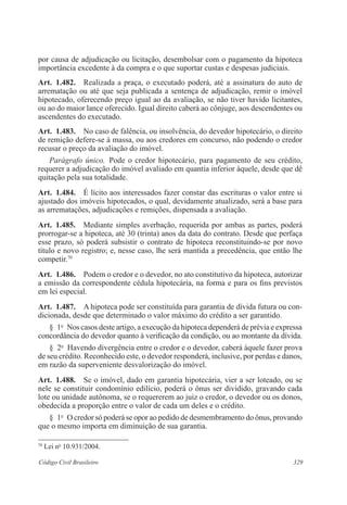 329Código Civil Brasileiro
por causa de adjudicação ou licitação, desembolsar com o pagamento da hipoteca
importância excedente à da compra e o que suportar custas e despesas judiciais.
Art.  1.482.  Realizada a praça, o executado poderá, até a assinatura do auto de
arrematação ou até que seja publicada a sentença de adjudicação, remir o imóvel
hipotecado, oferecendo preço igual ao da avaliação, se não tiver havido licitantes,
ou ao do maior lance oferecido. Igual direito caberá ao cônjuge, aos descendentes ou
ascendentes do executado.
Art.  1.483.  No caso de falência, ou insolvência, do devedor hipotecário, o direito
de remição defere-se à massa, ou aos credores em concurso, não podendo o credor
recusar o preço da avaliação do imóvel.
Parágrafo único.  Pode o credor hipotecário, para pagamento de seu crédito,
requerer a adjudicação do imóvel avaliado em quantia inferior àquele, desde que dê
quitação pela sua totalidade.
Art.  1.484.  É lícito aos interessados fazer constar das escrituras o valor entre si
ajustado dos imóveis hipotecados, o qual, devidamente atualizado, será a base para
as arrematações, adjudicações e remições, dispensada a avaliação.
Art.  1.485.  Mediante simples averbação, requerida por ambas as partes, poderá
prorrogar-se a hipoteca, até 30 (trinta) anos da data do contrato. Desde que perfaça
esse prazo, só poderá subsistir o contrato de hipoteca reconstituindo-se por novo
título e novo registro; e, nesse caso, lhe será mantida a precedência, que então lhe
competir.70
Art.  1.486.  Podem o credor e o devedor, no ato constitutivo da hipoteca, autorizar
a emissão da correspondente cédula hipotecária, na forma e para os fins previstos
em lei especial.
Art.  1.487.  A hipoteca pode ser constituída para garantia de dívida futura ou con-
dicionada, desde que determinado o valor máximo do crédito a ser garantido.
§  1o
  Nos casos deste artigo, a execução da hipoteca dependerá de prévia e expressa
concordância do devedor quanto à verificação da condição, ou ao montante da dívida.
§  2o
  Havendo divergência entre o credor e o devedor, caberá àquele fazer prova
de seu crédito. Reconhecido este, o devedor responderá, inclusive, por perdas e danos,
em razão da superveniente desvalorização do imóvel.
Art.  1.488.  Se o imóvel, dado em garantia hipotecária, vier a ser loteado, ou se
nele se constituir condomínio edilício, poderá o ônus ser dividido, gravando cada
lote ou unidade autônoma, se o requererem ao juiz o credor, o devedor ou os donos,
obedecida a proporção entre o valor de cada um deles e o crédito.
§  1o
  O credor só poderá se opor ao pedido de desmembramento do ônus, provando
que o mesmo importa em diminuição de sua garantia.
70
Lei no
10.931/2004.
 