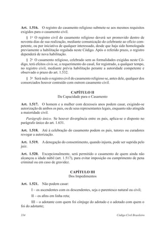 334 Código Civil Brasileiro
Art.  1.516.  O registro do casamento religioso submete-se aos mesmos requisitos
exigidos para o casamento civil.
§  1o
  O registro civil do casamento religioso deverá ser promovido dentro de
noventa dias de sua realização, mediante comunicação do celebrante ao ofício com-
petente, ou por iniciativa de qualquer interessado, desde que haja sido homologada
previamente a habilitação regulada neste Código. Após o referido prazo, o registro
dependerá de nova habilitação.
§  2o
  O casamento religioso, celebrado sem as formalidades exigidas neste Có-
digo, terá efeitos civis se, a requerimento do casal, for registrado, a qualquer tempo,
no registro civil, mediante prévia habilitação perante a autoridade competente e
observado o prazo do art. 1.532.
§  3o
  Será nulo o registro civil do casamento religioso se, antes dele, qualquer dos
consorciados houver contraído com outrem casamento civil.
CAPÍTULO II
Da Capacidade para o Casamento
Art.  1.517.  O homem e a mulher com dezesseis anos podem casar, exigindo-se
autorização de ambos os pais, ou de seus representantes legais, enquanto não atingida
a maioridade civil.
Parágrafo único.  Se houver divergência entre os pais, aplica-se o disposto no
parágrafo único do art. 1.631.
Art.  1.518.  Até à celebração do casamento podem os pais, tutores ou curadores
revogar a autorização.
Art.  1.519.  A denegação do consentimento, quando injusta, pode ser suprida pelo
juiz.
Art.  1.520.  Excepcionalmente, será permitido o casamento de quem ainda não
alcançou a idade núbil (art. 1.517), para evitar imposição ou cumprimento de pena
criminal ou em caso de gravidez.
CAPÍTULO III
Dos Impedimentos
Art.  1.521.  Não podem casar:
I – os ascendentes com os descendentes, seja o parentesco natural ou civil;
II – os afins em linha reta;
III – o adotante com quem foi cônjuge do adotado e o adotado com quem o
foi do adotante;
 