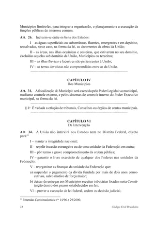 34 Código Civil Brasileiro
Municí­pios limítrofes, para integrar a organização, o ­planejamento e a execução de
funções públi­cas de interesse comum.
Art.  26.  Incluem-se entre os bens dos Estados:
I – as águas superficiais ou subterrâneas, fluentes, emergentes e em depósito,
ressalvadas, neste caso, na forma da lei, as decorrentes de obras da União;
II – as áreas, nas ilhas oceânicas e costeiras, que estiverem no seu ­domínio,
excluídas aquelas sob domínio da União, Municípios ou terceiros;
III – as ilhas fluviais e lacustres não pertencentes à União;
IV – as terras devolutas não compreendidas entre as da União.
	 ...............................................................................................................
Capítulo IV
Dos Municípios
Art.  31.  Afiscalização do Município será exercida pelo Poder Legislativo municipal,
mediante controle externo, e pelos sistemas de controle interno do Poder Executivo
municipal, na forma da lei.
	 ...............................................................................................................
§ 4o
  É vedada a criação de tribunais, Conselhos ou órgãos de contas municipais.
	 ...............................................................................................................
Capítulo VI
Da Intervenção
Art.  34.  A União não intervirá nos Estados nem no Distrito Federal, exceto
para:11
I – manter a integridade nacional;
II – repelir invasão estrangeira ou de uma unidade da Federação em outra;
III – pôr termo a grave comprometimento da ordem pública;
IV – garantir o livre exercício de qualquer dos Poderes nas unidades da
Federa­ção;
V – reorganizar as finanças da unidade da Federação que:
a) suspender o pagamento da dívida fundada por mais de dois anos conse­
cutivos, salvo motivo de força maior;
b) deixar de entregar aos Municípios receitas tributárias fixadas nesta Consti-
tuição dentro dos prazos estabelecidos em lei;
VI – prover a execução de lei federal, ordem ou decisão judicial;
11
Emendas Constitucionais nos
14/96 e 29/2000.
 