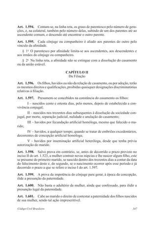 347Código Civil Brasileiro
Art.  1.594.  Contam-se, na linha reta, os graus de parentesco pelo número de gera-
ções, e, na colateral, também pelo número delas, subindo de um dos parentes até ao
ascendente comum, e descendo até encontrar o outro parente.
Art.  1.595.  Cada cônjuge ou companheiro é aliado aos parentes do outro pelo
vínculo da afinidade.
§  1o
  O parentesco por afinidade limita-se aos ascendentes, aos descendentes e
aos irmãos do cônjuge ou companheiro.
§  2o
  Na linha reta, a afinidade não se extingue com a dissolução do casamento
ou da união estável.
CAPÍTULO II
Da Filiação
Art.  1.596.  Os filhos, havidos ou não da relação de casamento, ou por adoção, terão
os mesmos direitos e qualificações, proibidas quaisquer designações discriminatórias
relativas à filiação.
Art.  1.597.  Presumem-se concebidos na constância do casamento os filhos:
I – nascidos cento e oitenta dias, pelo menos, depois de estabelecida a con-
vivência conjugal;
II – nascidos nos trezentos dias subsequentes à dissolução da sociedade con-
jugal, por morte, separação judicial, nulidade e anulação do casamento;
III – havidos por fecundação artificial homóloga, mesmo que falecido o ma-
rido;
IV – havidos, a qualquer tempo, quando se tratar de embriões excedentários,
decorrentes de concepção artificial homóloga;
V – havidos por inseminação artificial heteróloga, desde que tenha prévia
autorização do marido.
Art.  1.598.  Salvo prova em contrário, se, antes de decorrido o prazo previsto no
inciso II do art. 1.523, a mulher contrair novas núpcias e lhe nascer algum filho, este
se presume do primeiro marido, se nascido dentro dos trezentos dias a contar da data
do falecimento deste e, do segundo, se o nascimento ocorrer após esse período e já
decorrido o prazo a que se refere o inciso I do art. 1.597.
Art.  1.599.  A prova da impotência do cônjuge para gerar, à época da concepção,
ilide a presunção da paternidade.
Art.  1.600.  Não basta o adultério da mulher, ainda que confessado, para ilidir a
presunção legal da paternidade.
Art.  1.601.  Cabe ao marido o direito de contestar a paternidade dos filhos nascidos
de sua mulher, sendo tal ação imprescritível.
 