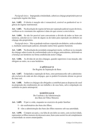 358 Código Civil Brasileiro
Parágrafo único.  Impugnada a titularidade, caberá ao cônjuge proprietário provar
a aquisição regular dos bens.
Art.  1.682.  O direito à meação não é renunciável, cessível ou penhorável na vi-
gência do regime matrimonial.
Art.  1.683.  Na dissolução do regime de bens por separação judicial ou por divórcio,
verificar-se-á o montante dos aqüestos à data em que cessou a convivência.
Art.  1.684.  Se não for possível nem conveniente a divisão de todos os bens em
natureza, calcular-se-á o valor de alguns ou de todos para reposição em dinheiro ao
cônjuge não-proprietário.
Parágrafo único.  Não se podendo realizar a reposição em dinheiro, serão avaliados
e, mediante autorização judicial, alienados tantos bens quantos bastarem.
Art.  1.685.  Na dissolução da sociedade conjugal por morte, verificar-se-á a meação
do cônjuge sobrevivente de conformidade com os artigos antecedentes, deferindo-se
a herança aos herdeiros na forma estabelecida neste Código.
Art.  1.686.  As dívidas de um dos cônjuges, quando superiores à sua meação, não
obrigam ao outro, ou a seus herdeiros.
CAPÍTULO VI
Do Regime de Separação de Bens
Art.  1.687.  Estipulada a separação de bens, estes permanecerão sob a administra-
ção exclusiva de cada um dos cônjuges, que os poderá livremente alienar ou gravar
de ônus real.
Art.  1.688.  Ambos os cônjuges são obrigados a contribuir para as despesas do casal
na proporção dos rendimentos de seu trabalho e de seus bens, salvo estipulação em
contrário no pacto antenupcial.
SUBTÍTULO II
Do Usufruto e da Administração
dos Bens de Filhos Menores
Art.  1.689.  O pai e a mãe, enquanto no exercício do poder familiar:
I – são usufrutuários dos bens dos filhos;
II – têm a administração dos bens dos filhos menores sob sua autoridade.
Art.  1.690.  Compete aos pais, e na falta de um deles ao outro, com exclusividade,
representar os filhos menores de dezesseis anos, bem como assisti-los até completarem
a maioridade ou serem emancipados.
 