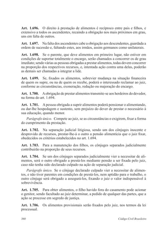 360 Código Civil Brasileiro
Art.  1.696.  O direito à prestação de alimentos é recíproco entre pais e filhos, e
extensivo a todos os ascendentes, recaindo a obrigação nos mais próximos em grau,
uns em falta de outros.
Art.  1.697.  Na falta dos ascendentes cabe a obrigação aos descendentes, guardada a
ordem de sucessão e, faltando estes, aos irmãos, assim germanos como unilaterais.
Art.  1.698.  Se o parente, que deve alimentos em primeiro lugar, não estiver em
condições de suportar totalmente o encargo, serão chamados a concorrer os de grau
imediato; sendo várias as pessoas obrigadas a prestar alimentos, todas devem concorrer
na proporção dos respectivos recursos, e, intentada ação contra uma delas, poderão
as demais ser chamadas a integrar a lide.
Art.  1.699.  Se, fixados os alimentos, sobrevier mudança na situação financeira
de quem os supre, ou na de quem os recebe, poderá o interessado reclamar ao juiz,
conforme as circunstâncias, exoneração, redução ou majoração do encargo.
Art.  1.700.  Aobrigação de prestar alimentos transmite-se aos herdeiros do devedor,
na forma do art. 1.694.
Art.  1.701.  A pessoa obrigada a suprir alimentos poderá pensionar o alimentando,
ou dar-lhe hospedagem e sustento, sem prejuízo do dever de prestar o necessário à
sua educação, quando menor.
Parágrafo único.  Compete ao juiz, se as circunstâncias o exigirem, fixar a forma
do cumprimento da prestação.
Art.  1.702.  Na separação judicial litigiosa, sendo um dos cônjuges inocente e
desprovido de recursos, prestar-lhe-á o outro a pensão alimentícia que o juiz fixar,
obedecidos os critérios estabelecidos no art. 1.694.
Art.  1.703.  Para a manutenção dos filhos, os cônjuges separados judicialmente
contribuirão na proporção de seus recursos.
Art.  1.704.  Se um dos cônjuges separados judicialmente vier a necessitar de ali-
mentos, será o outro obrigado a prestá-los mediante pensão a ser fixada pelo juiz,
caso não tenha sido declarado culpado na ação de separação judicial.
Parágrafo único.  Se o cônjuge declarado culpado vier a necessitar de alimen-
tos, e não tiver parentes em condições de prestá-los, nem aptidão para o trabalho, o
outro cônjuge será obrigado a assegurá-los, fixando o juiz o valor indispensável à
sobrevivência.
Art.  1.705.  Para obter alimentos, o filho havido fora do casamento pode acionar
o genitor, sendo facultado ao juiz determinar, a pedido de qualquer das partes, que a
ação se processe em segredo de justiça.
Art.  1.706.  Os alimentos provisionais serão fixados pelo juiz, nos termos da lei
processual.
 
