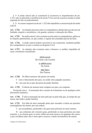363Código Civil Brasileiro
§  1o
  A união estável não se constituirá se ocorrerem os impedimentos do art.
1.521; não se aplicando a incidência do inciso VI no caso de a pessoa casada se achar
separada de fato ou judicialmente.
§  2o
  As causas suspensivas do art. 1.523 não impedirão a caracterização da união
estável.
Art.  1.724.  As relações pessoais entre os companheiros obedecerão aos deveres de
lealdade, respeito e assistência, e de guarda, sustento e educação dos filhos. 
Art.  1.725.  Na união estável, salvo contrato escrito entre os companheiros, aplica-se
às relações patrimoniais, no que couber, o regime da comunhão parcial de bens.
Art.  1.726.  A união estável poderá converter-se em casamento, mediante pedido
dos companheiros ao juiz e assento no Registro Civil.
Art.  1.727.  As relações não eventuais entre o homem e a mulher, impedidos de
casar, constituem concubinato.
TÍTULO IV
Da Tutela e da Curatela
CAPÍTULO I
Da Tutela
Seção I
Dos Tutores
Art.  1.728.  Os filhos menores são postos em tutela:
I – com o falecimento dos pais, ou sendo estes julgados ausentes;
II – em caso de os pais decaírem do poder familiar.
Art.  1.729.  O direito de nomear tutor compete aos pais, em conjunto.
Parágrafo único.  A nomeação deve constar de testamento ou de qualquer outro
documento autêntico.
Art.  1.730.  É nula a nomeação de tutor pelo pai ou pela mãe que, ao tempo de sua
morte, não tinha o poder familiar.
Art.  1.731.  Em falta de tutor nomeado pelos pais incumbe a tutela aos parentes
consangüíneos do menor, por esta ordem:
I – aos ascendentes, preferindo o de grau mais próximo ao mais remoto;
II – aos colaterais até o terceiro grau, preferindo os mais próximos aos mais
remotos, e, no mesmo grau, os mais velhos aos mais moços; em qualquer dos casos,
o juiz escolherá entre eles o mais apto a exercer a tutela em benefício do menor.
 