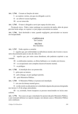 369Código Civil Brasileiro
Art.  1.764.  Cessam as funções do tutor:
I – ao expirar o termo, em que era obrigado a servir;
II – ao sobrevir escusa legítima;
III – ao ser removido.
Art.  1.765.  O tutor é obrigado a servir por espaço de dois anos.
Parágrafo único.  Pode o tutor continuar no exercício da tutela, além do prazo
previsto neste artigo, se o quiser e o juiz julgar conveniente ao menor.
Art.  1.766.  Será destituído o tutor, quando negligente, prevaricador ou incurso
em incapacidade.
CAPÍTULO II
Da Curatela
Seção I
Dos Interditos
Art.  1.767.  Estão sujeitos a curatela:
I – aqueles que, por enfermidade ou deficiência mental, não tiverem o neces-
sário discernimento para os atos da vida civil;
II – aqueles que, por outra causa duradoura, não puderem exprimir a sua
vontade;
III – os deficientes mentais, os ébrios habituais e os viciados em tóxicos;
IV – os excepcionais sem completo desenvolvimento mental;
V – os pródigos.
Art.  1.768.  A interdição deve ser promovida:
I – pelos pais ou tutores;
II – pelo cônjuge, ou por qualquer parente;
III – pelo Ministério Público.
Art.  1.769.  O Ministério Público só promoverá interdição:
I – em caso de doença mental grave;
II – se não existir ou não promover a interdição alguma das pessoas designadas
nos incisos I e II do artigo antecedente;
III – se, existindo, forem incapazes as pessoas mencionadas no inciso ante-
cedente.
Art.  1.770.  Nos casos em que a interdição for promovida pelo Ministério Público,
o juiz nomeará defensor ao suposto incapaz; nos demais casos o Ministério Público
será o defensor.
 