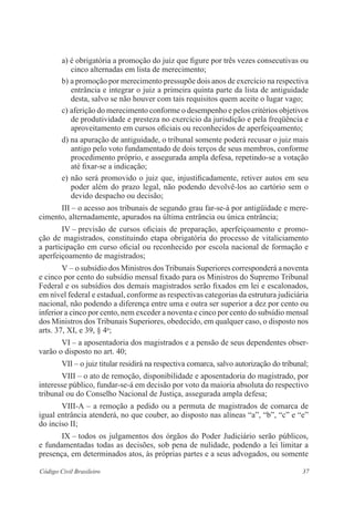 37Código Civil Brasileiro
a) é obrigatória a promoção do juiz que figure por três vezes ­consecutivas ou
cinco alternadas em lista de merecimento;
b) a promoção por merecimento pressupõe dois anos de exercício na respectiva
entrância e integrar o juiz a primeira quinta parte da lista de ­antiguidade
desta, salvo se não houver com tais requisitos quem aceite o lugar vago;
c) aferição do merecimento conforme o desempenho e pelos critérios objetivos
de produtividade e presteza no ­exercício da jurisdição e pela freqüência e
aproveitamento em ­cursos oficiais ou reconhecidos de aperfeiçoamento;
d) na apuração de antiguidade, o tribunal somente poderá recusar o juiz mais
antigo pelo voto fundamentado de dois terços de seus membros, ­conforme
procedimento próprio, e assegurada ampla defesa, repetindo-se a votação
até fixar-se a indicação;
e) não será promovido o juiz que, injustificadamente, retiver autos em seu
poder além do prazo legal, não podendo devolvê-los ao cartório sem o
devido despacho ou decisão;
III – o acesso aos tribunais de segundo grau far-se-á por antigüidade e mere-
cimento, alternadamente, apurados na última entrância ou única entrância;
IV – previsão de cursos oficiais de preparação, aperfeiçoamento e promo-
ção de ­magistrados, constituindo etapa obrigatória do processo de vitaliciamento
a participação em curso oficial ou reconhecido por escola nacional de formação e
aperfeiçoamento de magistrados;
V – o subsídio dos Ministros dos Tribunais Superiores corresponderá a ­noventa
e cinco por cento do subsídio mensal fixado para os Ministros do Supremo Tribunal
Federal e os subsídios dos demais magistrados serão ­fixados em lei e escalonados,
em nível federal e estadual, conforme as respectivas categorias da estrutura ­judiciária
nacional, não podendo a diferença entre uma e outra ser superior a dez por cento ou
inferior a cinco por cento, nem exceder a noventa e cinco por cento do subsídio mensal
dos Ministros dos Tribunais Superiores, obedecido, em qualquer caso, o ­disposto nos
arts. 37, XI, e 39, § 4o
;
VI – a aposentadoria dos magistrados e a pensão de seus dependentes obser-
varão o disposto no art. 40;
VII – o juiz titular residirá na respectiva comarca, salvo autorização do tribunal;
VIII – o ato de remoção, disponibilidade e aposentadoria do ­magistrado, por
interesse público, fundar-se-á em decisão por voto da maioria absoluta do ­respectivo
­tribunal ou do Conselho Nacional de Justiça, assegurada ampla defesa;
VIII-A – a remoção a pedido ou a permuta de magistrados de comarca de
igual entrância atenderá, no que couber, ao disposto nas alíneas “a”, “b”, “c” e “e”
do inciso II;
IX – todos os julgamentos dos órgãos do Poder Judiciário serão ­públicos,
e fundamentadas todas as decisões, sob pena de nulidade, podendo a lei limitar a
presença, em determinados atos, às ­próprias partes e a seus advogados, ou somente
 