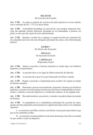 371Código Civil Brasileiro
Seção III
Do Exercício da Curatela
Art.  1.781.  As regras a respeito do exercício da tutela aplicam-se ao da curatela,
com a restrição do art. 1.772 e as desta Seção.
Art.  1.782.  A interdição do pródigo só o privará de, sem curador, emprestar, tran-
sigir, dar quitação, alienar, hipotecar, demandar ou ser demandado, e praticar, em
geral, os atos que não sejam de mera administração.
Art.  1.783.  Quando o curador for o cônjuge e o regime de bens do casamento for
de comunhão universal, não será obrigado à prestação de contas, salvo determinação
judicial.
LIVRO V
Do Direito das Sucessões
TÍTULO I
Da Sucessão em Geral
CAPÍTULO I
Disposições Gerais
Art.  1.784.  Aberta a sucessão, a herança transmite-se, desde logo, aos herdeiros
legítimos e testamentários.
Art.  1.785.  A sucessão abre-se no lugar do último domicílio do falecido.
Art.  1.786.  A sucessão dá-se por lei ou por disposição de última vontade.
Art.  1.787.  Regula a sucessão e a legitimação para suceder a lei vigente ao tempo
da abertura daquela.
Art.  1.788.  Morrendo a pessoa sem testamento, transmite a herança aos herdeiros
legítimos; o mesmo ocorrerá quanto aos bens que não forem compreendidos no testa-
mento; e subsiste a sucessão legítima se o testamento caducar, ou for julgado nulo.
Art.  1.789.  Havendo herdeiros necessários, o testador só poderá dispor da metade
da herança.
Art.  1.790.  A companheira ou o companheiro participará da sucessão do outro,
quanto aos bens adquiridos onerosamente na vigência da união estável, nas condições
seguintes:
I – se concorrer com filhos comuns, terá direito a uma quota equivalente à que
por lei for atribuída ao filho;
II – se concorrer com descendentes só do autor da herança, tocar-lhe-á a metade
do que couber a cada um daqueles;
 