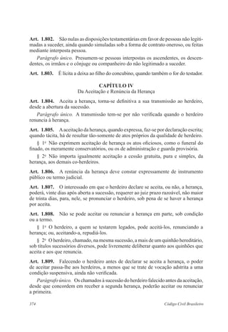 374 Código Civil Brasileiro
Art.  1.802.  São nulas as disposições testamentárias em favor de pessoas não legiti-
madas a suceder, ainda quando simuladas sob a forma de contrato oneroso, ou feitas
mediante interposta pessoa.
Parágrafo único.  Presumem-se pessoas interpostas os ascendentes, os descen-
dentes, os irmãos e o cônjuge ou companheiro do não legitimado a suceder.
Art.  1.803.  É lícita a deixa ao filho do concubino, quando também o for do testador.
CAPÍTULO IV
Da Aceitação e Renúncia da Herança
Art.  1.804.  Aceita a herança, torna-se definitiva a sua transmissão ao herdeiro,
desde a abertura da sucessão.
Parágrafo único.  A transmissão tem-se por não verificada quando o herdeiro
renuncia à herança.
Art.  1.805.  Aaceitação da herança, quando expressa, faz-se por declaração escrita;
quando tácita, há de resultar tão-somente de atos próprios da qualidade de herdeiro.
§  1o
  Não exprimem aceitação de herança os atos oficiosos, como o funeral do
finado, os meramente conservatórios, ou os de administração e guarda provisória.
§  2o
  Não importa igualmente aceitação a cessão gratuita, pura e simples, da
herança, aos demais co-herdeiros.
Art.  1.806.  A renúncia da herança deve constar expressamente de instrumento
público ou termo judicial.
Art.  1.807.  O interessado em que o herdeiro declare se aceita, ou não, a herança,
poderá, vinte dias após aberta a sucessão, requerer ao juiz prazo razoável, não maior
de trinta dias, para, nele, se pronunciar o herdeiro, sob pena de se haver a herança
por aceita.
Art.  1.808.  Não se pode aceitar ou renunciar a herança em parte, sob condição
ou a termo.
§  1o
  O herdeiro, a quem se testarem legados, pode aceitá-los, renunciando a
herança; ou, aceitando-a, repudiá-los.
§  2o
  O herdeiro, chamado, na mesma sucessão, a mais de um quinhão hereditário,
sob títulos sucessórios diversos, pode livremente deliberar quanto aos quinhões que
aceita e aos que renuncia.
Art.  1.809.  Falecendo o herdeiro antes de declarar se aceita a herança, o poder
de aceitar passa-lhe aos herdeiros, a menos que se trate de vocação adstrita a uma
condição suspensiva, ainda não verificada.
Parágrafo único.  Os chamados à sucessão do herdeiro falecido antes da aceitação,
desde que concordem em receber a segunda herança, poderão aceitar ou renunciar
a primeira.
 
