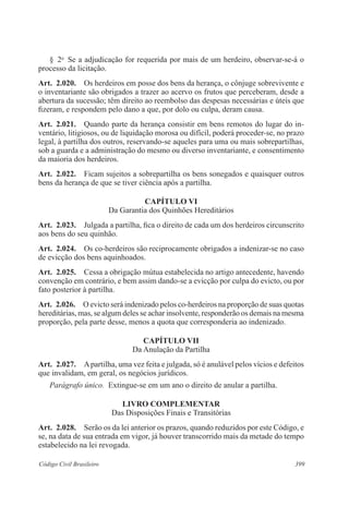 399Código Civil Brasileiro
§  2o
  Se a adjudicação for requerida por mais de um herdeiro, observar-se-á o
processo da licitação.
Art.  2.020.  Os herdeiros em posse dos bens da herança, o cônjuge sobrevivente e
o inventariante são obrigados a trazer ao acervo os frutos que perceberam, desde a
abertura da sucessão; têm direito ao reembolso das despesas necessárias e úteis que
fizeram, e respondem pelo dano a que, por dolo ou culpa, deram causa.
Art.  2.021.  Quando parte da herança consistir em bens remotos do lugar do in-
ventário, litigiosos, ou de liquidação morosa ou difícil, poderá proceder-se, no prazo
legal, à partilha dos outros, reservando-se aqueles para uma ou mais sobrepartilhas,
sob a guarda e a administração do mesmo ou diverso inventariante, e consentimento
da maioria dos herdeiros.
Art.  2.022.  Ficam sujeitos a sobrepartilha os bens sonegados e quaisquer outros
bens da herança de que se tiver ciência após a partilha.
CAPÍTULO VI
Da Garantia dos Quinhões Hereditários
Art.  2.023.  Julgada a partilha, fica o direito de cada um dos herdeiros circunscrito
aos bens do seu quinhão.
Art.  2.024.  Os co-herdeiros são reciprocamente obrigados a indenizar-se no caso
de evicção dos bens aquinhoados.
Art.  2.025.  Cessa a obrigação mútua estabelecida no artigo antecedente, havendo
convenção em contrário, e bem assim dando-se a evicção por culpa do evicto, ou por
fato posterior à partilha.
Art.  2.026.  O evicto será indenizado pelos co-herdeiros na proporção de suas quotas
hereditárias, mas, se algum deles se achar insolvente, responderão os demais na mesma
proporção, pela parte desse, menos a quota que corresponderia ao indenizado.
CAPÍTULO VII
Da Anulação da Partilha
Art.  2.027.  Apartilha, uma vez feita e julgada, só é anulável pelos vícios e defeitos
que invalidam, em geral, os negócios jurídicos.
Parágrafo único.  Extingue-se em um ano o direito de anular a partilha.
LIVRO COMPLEMENTAR
Das Disposições Finais e Transitórias
Art.  2.028.  Serão os da lei anterior os prazos, quando reduzidos por este Código, e
se, na data de sua entrada em vigor, já houver transcorrido mais da metade do tempo
estabelecido na lei revogada.
 