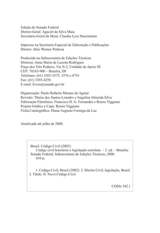 Edição do Senado Federal
Diretor-Geral: Agaciel da Silva Maia
Secretário-Geral da Mesa: Claudia Lyra Nascimento
Impresso na Secretaria Especial de Editoração e Publicações
Diretor: Júlio Werner Pedrosa
Produzido na Subsecretaria de Edições Técnicas
Diretora: Anna Maria de Lucena Rodrigues
Praça dos Três Poderes, Via N-2, Unidade de Apoio III
CEP: 70165-900 – Brasília, DF
Telefones: (61) 3303-3575, 3576 e 4755
Fax: (61) 3303-4258
E-mail: livros@senado.gov.br
Organização: Paulo Roberto Moraes de Aguiar
Revisão: Thaise dos Santos Leandro e Angelina Almeida Silva
Editoração Eletrônica: Francisco D. G. Fernandes e Renzo Viggiano
Projeto Gráfico e Capa: Renzo Viggiano
Ficha Catalográfica: Diana Augusta Formiga da Luz
Atualizada até julho de 2008.
Brasil. Código Civil (2002).
Código civil brasileiro e legislação correlata. – 2. ed. – Brasília:
Senado Federal, Subsecretaria de Edições Técnicas, 2008.
616 p.
1. Código Civil, Brasil (2002). 2. Direito Civil, legislação, Brasil.
I. Título. II. Novo Código Civil.
CDDir 342.1
 