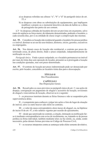 420 Código Civil Brasileiro
a) as despesas referidas nas alíneas “a”, “b” e “d” do parágrafo único do art.
22; e
b) as despesas com obras ou substituições de equipamentos, que impliquem
modificar o projeto ou o memorial descritivo da data do habite-se e obras
de paisagismo nas partes de uso comum.
§ 2o
  As despesas cobradas do locatário devem ser previstas em orçamento, salvo
casos de urgência ou força maior, devidamente demonstradas, podendo o locatário, a
cada sessenta dias, por si ou entidade de classe exigir a comprovação das mesmas.
Art.  55.  Considera-se locação não residencial quando o locatário for pessoa jurídica
e o imóvel, destinar-se ao uso de seus titulares, diretores, sócios, gerentes, executivos
ou empregados.
Art.  56.  Nos demais casos de locação não residencial, o contrato por prazo de-
terminado cessa, de pleno direito, findo o prazo estipulado, independentemente de
notificação ou aviso.
Parágrafo único.  Findo o prazo estipulado, se o locatário permanecer no imóvel
por mais de trinta dias sem oposição do locador, presumir-se-á prorrogada a locação
nas condições ajustadas, mas sem prazo determinado.
Art.  57.  O contrato de locação por prazo indeterminado pode ser denunciado por
escrito, pelo locador, concedidos ao locatário trinta dias para a desocupação.
TÍTULO II
Dos Procedimentos
CAPÍTULO I
Das Disposições Gerais
Art.  58.  Ressalvados os casos previstos no parágrafo único do art. 1o
, nas ações de
despejo, consignação em pagamento de aluguel e acessório da locação, revisionais
de aluguel e renovatórias de locação, observar-se-á o seguinte:
I – os processos tramitam durante as férias forenses e não se suspendem pela
superveniência delas;
II – é competente para conhecer e julgar tais ações o foro do lugar da situação
do imóvel, salvo se outro houver sido eleito no contrato;
III – o valor da causa corresponderá a doze meses de aluguel, ou, na hipótese
do inciso II do art. 47, a três salários vigentes por ocasião do ajuizamento;
IV – desde que autorizado no contrato, a citação, intimação ou notificação far-
se-á mediante correspondência com aviso de recebimento, ou, tratando-se de pessoa
jurídica ou firma individual, também mediante telex ou fac-símile, ou, ainda, sendo
necessário, pelas demais formas previstas no Código de Processo Civil;
V – os recursos interpostos contra as sentenças terão efeito somente devolutivo.
 