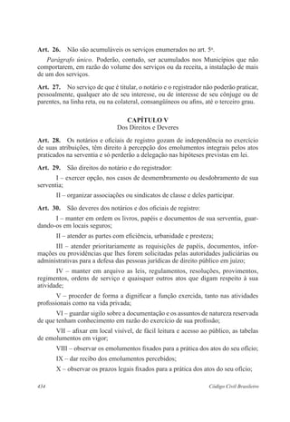 434 Código Civil Brasileiro
Art.  26.  Não são acumuláveis os serviços enumerados no art. 5o
.
Parágrafo único.  Poderão, contudo, ser acumulados nos Municípios que não
comportarem, em razão do volume dos serviços ou da receita, a instalação de mais
de um dos serviços.
Art.  27.  No serviço de que é titular, o notário e o registrador não poderão praticar,
pessoalmente, qualquer ato de seu interesse, ou de interesse de seu cônjuge ou de
parentes, na linha reta, ou na colateral, consangüíneos ou afins, até o terceiro grau.
CAPÍTULO V
Dos Direitos e Deveres
Art.  28.  Os notários e oficiais de registro gozam de independência no exercício
de suas atribuições, têm direito à percepção dos emolumentos integrais pelos atos
praticados na serventia e só perderão a delegação nas hipóteses previstas em lei.
Art.  29.  São direitos do notário e do registrador:
I – exercer opção, nos casos de desmembramento ou desdobramento de sua
serventia;
II – organizar associações ou sindicatos de classe e deles participar.
Art.  30.  São deveres dos notários e dos oficiais de registro:
I – manter em ordem os livros, papéis e documentos de sua serventia, guar-
dando-os em locais seguros;
II – atender as partes com eficiência, urbanidade e presteza;
III – atender prioritariamente as requisições de papéis, documentos, infor-
mações ou providências que lhes forem solicitadas pelas autoridades judiciárias ou
administrativas para a defesa das pessoas jurídicas de direito público em juízo;
IV – manter em arquivo as leis, regulamentos, resoluções, provimentos,
regimentos, ordens de serviço e quaisquer outros atos que digam respeito à sua
atividade;
V – proceder de forma a dignificar a função exercida, tanto nas atividades
profissionais como na vida privada;
VI – guardar sigilo sobre a documentação e os assuntos de natureza reservada
de que tenham conhecimento em razão do exercício de sua profissão;
VII – afixar em local visível, de fácil leitura e acesso ao público, as tabelas
de emolumentos em vigor;
VIII – observar os emolumentos fixados para a prática dos atos do seu ofício;
IX – dar recibo dos emolumentos percebidos;
X – observar os prazos legais fixados para a prática dos atos do seu ofício;
 