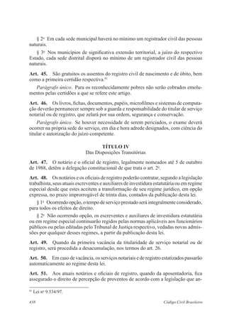 438 Código Civil Brasileiro
§ 2o
  Em cada sede municipal haverá no mínimo um registrador civil das pessoas
naturais.
§ 3o
  Nos municípios de significativa extensão territorial, a juízo do respectivo
Estado, cada sede distrital disporá no mínimo de um registrador civil das pessoas
naturais.
Art.  45.  São gratuitos os assentos do registro civil de nascimento e de óbito, bem
como a primeira certidão respectiva.81
Parágrafo único.  Para os reconhecidamente pobres não serão cobrados emolu-
mentos pelas certidões a que se refere este artigo.
Art.  46.  Os livros, fichas, documentos, papéis, microfilmes e sistemas de computa-
ção deverão permanecer sempre sob a guarda e responsabilidade do titular de serviço
notarial ou de registro, que zelará por sua ordem, segurança e conservação.
Parágrafo único.  Se houver necessidade de serem periciados, o exame deverá
ocorrer na própria sede do serviço, em dia e hora adrede designados, com ciência do
titular e autorização do juízo competente.
TÍTULO IV
Das Disposições Transitórias
Art.  47.  O notário e o oficial de registro, legalmente nomeados até 5 de outubro
de 1988, detêm a delegação constitucional de que trata o art. 2o
.
Art.  48.  Os notários e os oficiais de registro poderão contratar, segundo a legislação
trabalhista, seus atuais escreventes e auxiliares de investidura estatutária ou em regime
especial desde que estes aceitem a transformação de seu regime jurídico, em opção
expressa, no prazo improrrogável de trinta dias, contados da publicação desta lei.
§ 1o
  Ocorrendo opção, o tempo de serviço prestado será integralmente considerado,
para todos os efeitos de direito.
§ 2o
  Não ocorrendo opção, os escreventes e auxiliares de investidura estatutária
ou em regime especial continuarão regidos pelas normas aplicáveis aos funcionários
públicos ou pelas editadas pelo Tribunal de Justiça respectivo, vedadas novas admis-
sões por qualquer desses regimes, a partir da publicação desta lei.
Art.  49.  Quando da primeira vacância da titularidade de serviço notarial ou de
registro, será procedida a desacumulação, nos termos do art. 26.
Art.  50.  Em caso de vacância, os serviços notariais e de registro estatizados passarão
automaticamente ao regime desta lei.
Art.  51.  Aos atuais notários e oficiais de registro, quando da aposentadoria, fica
assegurado o direito de percepção de proventos de acordo com a legislação que an-
81
Lei no
9.534/97.
 