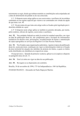 439Código Civil Brasileiro
teriormente os regia, desde que tenham mantido as contribuições nela estipuladas até
a data do deferimento do pedido ou de sua concessão.
§ 1o
  O disposto neste artigo aplica-se aos escreventes e auxiliares de investidura
estatutária ou em regime especial que vierem a ser contratados em virtude da opção
de que trata o art. 48.
§ 2o
  Os proventos de que trata este artigo serão os fixados pela legislação previ-
denciária aludida no caput.
§ 3o
  O disposto neste artigo aplica-se também às pensões deixadas, por morte,
pelos notários, oficiais de registro, escreventes e auxiliares.
Art.  52.  Nas unidades federativas onde já existia lei estadual específica, em vigor
na data de publicação desta lei, são competentes para a lavratura de instrumentos
traslatícios de direitos reais, procurações, reconhecimento de firmas e autenticação
de cópia reprográfica os serviços de Registro Civil das Pessoas Naturais.
Art.  53.  Nos Estados cujas organizações judiciárias, vigentes à época da publicação
desta lei, assim previrem, continuam em vigor as determinações relativas à fixação
da área territorial de atuação dos tabeliães de protesto de títulos, a quem os títulos
serão distribuídos em obediência às respectivas zonas.
Parágrafo único.  Quando da primeira vacância, aplicar-se-á à espécie o disposto
no parágrafo único do art. 11.
Art.  54.  Esta Lei entra em vigor na data da sua publicação.
Art.  55.  Revogam-se as disposições em contrário.
Brasília, 18 de novembro de 1994; 173o
da Independência e 106o
da República.
ITAMAR FRANCO – Alexandre de Paula Dupeyrat Martins
 