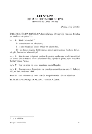 441Código Civil Brasileiro
LEI No
9.093
DE 12 DE SETEMBRO DE 1995
(Publicada no DO de 13/9/95)
Dispõe sobre feriados.
O PRESIDENTE DA REPÚBLICA, faço saber que o Congresso Nacional decreta e
eu sanciono a seguinte Lei:
Art.  1o
  São feriados civis:82
I – os declarados em lei federal;
II – a data magna do Estado fixada em lei estadual.
III – os dias do início e do término do ano do centenário de fundação do Mu-
nicípio, fixados em lei municipal.
Art.  2o
  São feriados religiosos os dias de guarda, declarados em lei municipal,
de acordo com a tradição local e em número não superior a quatro, neste incluída a
Sexta-Feira da Paixão.
Art.  3o
  Esta Lei entra em vigor na data de sua publicação.
Art.  4o
  Revogam-se as disposições em contrário, especialmente o art. 11 da Lei no
605, de 5 de janeiro de 1949.
Brasília, 12 de setembro de 1995; 174o
da Independência e 107o
da República.
FERNANDO HENRIQUE CARDOSO – Nelson A. Jobim
82
Lei no
9.335/96.
 