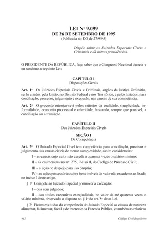 442 Código Civil Brasileiro
LEI No
9.099
DE 26 DE SETEMBRO DE 1995
(Publicada no DO de 27/9/95)
Dispõe sobre os Juizados Especiais Cíveis e
Criminais e dá outras providências.
O PRESIDENTE DA REPÚBLICA, faço saber que o Congresso Nacional decreta e
eu sanciono a seguinte Lei:
CAPÍTULO I
Disposições Gerais
Art.  1o
  Os Juizados Especiais Cíveis e Criminais, órgãos da Justiça Ordinária,
serão criados pela União, no Distrito Federal e nos Territórios, e pelos Estados, para
conciliação, processo, julgamento e execução, nas causas de sua competência.
Art.  2o
  O processo orientar-se-á pelos critérios da oralidade, simplicidade, in-
formalidade, economia processual e celeridade, buscando, sempre que possível, a
conciliação ou a transação.
CAPÍTULO II
Dos Juizados Especiais Cíveis
SEÇÃO I
Da Competência
Art.  3o
  O Juizado Especial Cível tem competência para conciliação, processo e
julgamento das causas cíveis de menor complexidade, assim consideradas:
I – as causas cujo valor não exceda a quarenta vezes o salário mínimo;
II – as enumeradas no art. 275, inciso II, do Código de Processo Civil;
III – a ação de despejo para uso próprio;
IV – as ações possessórias sobre bens imóveis de valor não excedente ao fixado
no inciso I deste artigo.
§ 1o
  Compete ao Juizado Especial promover a execução:
I – dos seus julgados;
II – dos títulos executivos extrajudiciais, no valor de até quarenta vezes o
salário mínimo, observado o disposto no § 1o
do art. 8o
desta Lei.
§ 2o
  Ficam excluídas da competência do Juizado Especial as causas de natureza
alimentar, falimentar, fiscal e de interesse da Fazenda Pública, e também as relativas
 