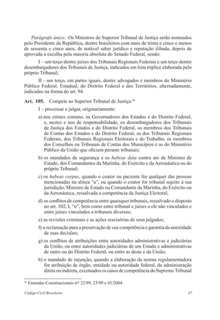 47Código Civil Brasileiro
Parágrafo único.  Os Ministros do Superior Tribunal de Justiça serão ­nomeados
pelo Presidente da República, dentre brasileiros com mais de trinta e cinco e menos
de sessenta e cinco anos, de notável saber jurídico e reputação ilibada, depois de
aprovada a escolha pela maioria absoluta do Senado Federal, sendo:
I – um terço dentre juízes dos Tribunais Regionais Federais e um terço dentre
desembargadores dos Tribunais de Justiça, indicados em lista tríplice elaborada pelo
próprio Tribunal;
II – um terço, em partes iguais, dentre advogados e membros do ­Ministério
Público Federal, Estadual, do Distrito Federal e dos Territórios, alternadamente,
indicados na forma do art. 94.
Art.  105.  Compete ao Superior Tribunal de Justiça:26
I – processar e julgar, originariamente:
a) nos crimes comuns, os Governadores dos Estados e do Distrito ­Federal,
e, nestes e nos de responsabilidade, os desembargadores dos Tribunais
de Justiça dos Estados e do Distrito Federal, os ­membros dos Tribunais
de Contas dos Estados e do Distrito ­Federal, os dos Tribunais Regionais
­Federais, dos Tribunais Regionais ­Eleitorais e do Trabalho, os membros
dos Conselhos ou Tribunais de Contas dos Municípios e os do Ministério
Público da União que oficiem perante tribunais;
b) os mandados de segurança e os habeas data contra ato de Ministro de
Estado, dos Comandantes da Marinha, do Exército e da Aeronáutica ou do
próprio Tribunal;
c) os habeas corpus, quando o coator ou paciente for qualquer das pessoas
mencionadas na alínea “a”, ou quando o coator for tribunal sujeito à sua
jurisdição, Ministro de Estado ou Comandante da Marinha, do Exército ou
da Aeronáutica, ressalvada a competência da Justiça Eleitoral;
d) os conflitos de competência entre quaisquer tribunais, ressalvado o ­disposto
no art. 102, I, “o”, bem como entre tribunal e juízes a ele não vinculados e
entre juízes vinculados a tribunais diversos;
e) as revisões criminais e as ações rescisórias de seus julgados;
f) a reclamação para a preservação de sua competência e garantia da ­autoridade
de suas decisões;
g) os conflitos de atribuições entre autoridades administrativas e ­judiciárias
da União, ou entre autoridades judiciárias de um Estado e administrativas
de outro ou do Distrito Federal, ou entre as deste e da União;
h) o mandado de injunção, quando a elaboração da norma regulamentadora
for atribuição de órgão, entidade ou autoridade federal, da administração
direta ou indireta, excetuados os casos de competência do Supremo ­Tribunal
26
Emendas Constitucionais nos
22/99, 23/99 e 45/2004.
 