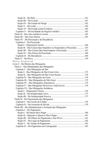 Seção II – Do Dolo .......................................................................................161
				 Seção III – Da Coação ..................................................................................161
				 Seção IV – Do Estado de Perigo ..................................................................162
				 Seção V – Da Lesão .....................................................................................162
				 Seção VI – Da Fraude contra Credores ........................................................162
		 Capítulo V – Da Invalidade do Negócio Jurídico ...........................................163
	 Título II – Dos Atos Jurídicos Lícitos ................................................................165
	 Título III – Dos Atos Ilícitos ..............................................................................165
	 Título IV – Da Prescrição e da Decadência
		 Capítulo I – Da Prescrição
				 Seção I – Disposições Gerais ....................................................................... 166
				 Seção II – Das Causas Que Impedem ou Suspendem a Prescrição ..............167
				 Seção III – Das Causas Que Interrompem a Prescrição ...............................167
				 Seção IV – Dos Prazos da Prescrição ...........................................................168
		 Capítulo II – Da Decadência ...........................................................................169
	 Título V – Da Prova ........................................................................................... 170
P a r t e E s p e c i a l
Livro I – Do Direito das Obrigações
	 Título I – Das Modalidades das Obrigações
		 Capítulo I – Das Obrigações de Dar
				 Seção I – Das Obrigações de Dar Coisa Certa ............................................. 173
				 Seção II – Das Obrigações de Dar Coisa Incerta .........................................174
		 Capítulo II – Das Obrigações de Fazer ...........................................................174
		 Capítulo III – Das Obrigações de Não Fazer .................................................. 175
		 Capítulo IV – Das Obrigações Alternativas .................................................... 175
		 Capítulo V – Das Obrigações Divisíveis e Indivisíveis .................................. 176
		 Capítulo VI – Das Obrigações Solidárias
				 Seção I – Disposições Gerais .......................................................................176
				 Seção II – Da Solidariedade Ativa ...............................................................177
				 Seção III – Da Solidariedade Passiva ...........................................................177
	 Título II – Da Transmissão das Obrigações
		 Capítulo I – Da Cessão de Crédito ..................................................................178
		 Capítulo II – Da Assunção de Dívida ..............................................................179
	 Título III – Do Adimplemento e Extinção das Obrigações
		 Capítulo I – Do Pagamento
				 Seção I – De Quem Deve Pagar ................................................................... 180
				 Seção II – Daqueles a Quem se Deve Pagar ................................................181
				 Seção III – Do Objeto do Pagamento e Sua Prova .......................................181
				 Seção IV – Do Lugar do Pagamento ............................................................182
				 Seção V – Do Tempo do Pagamento ............................................................183
		 Capítulo II – Do Pagamento em Consignação ................................................183
 