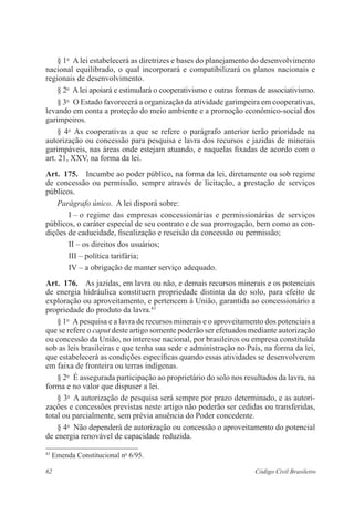 62 Código Civil Brasileiro
§ 1o
  A lei estabelecerá as diretrizes e bases do planejamento do desenvolvimento
nacional equilibrado, o qual incorporará e compatibilizará os planos nacionais e
regio­nais de desenvolvimento.
§ 2o
  A lei apoiará e estimulará o cooperativismo e outras formas de associativismo.
§ 3o
  O Estado favorecerá a organização da atividade garimpeira em ­cooperativas,
levando em conta a proteção do meio ambiente e a promoção econômico-social dos
garimpeiros.
§ 4o
  As cooperativas a que se refere o parágrafo anterior terão prioridade na
autorização ou concessão para pesquisa e lavra dos recursos e jazidas de minerais
garimpáveis, nas áreas onde estejam atuando, e naquelas fixadas de acordo com o
art. 21, XXV, na forma da lei.
Art.  175.  Incumbe ao poder público, na forma da lei, diretamente ou sob ­regime
de concessão ou permissão, sempre através de licitação, a prestação de ­serviços
­públicos.
Parágrafo único.  A lei disporá sobre:
I – o regime das empresas concessionárias e permissionárias de ­serviços
­públicos, o caráter especial de seu contrato e de sua prorrogação, bem como as con-
dições de caducidade, fiscalização e rescisão da concessão ou permissão;
II – os direitos dos usuários;
III – política tarifária;
IV – a obrigação de manter serviço adequado.
Art.  176.  As jazidas, em lavra ou não, e demais recursos minerais e os ­potenciais
de energia hidráulica constituem propriedade distinta da do solo, para efeito de
­exploração ou aproveitamento, e pertencem à União, garantida ao concessionário a
propriedade do produto da lavra.43
§ 1o
  Apesquisa e a lavra de recursos minerais e o aproveitamento dos potenciais a
que se refere o caput deste artigo somente poderão ser ­efetuados mediante autorização
ou concessão da União, no interesse nacional, por ­brasileiros ou empresa constituída
sob as leis brasileiras e que tenha sua sede e administração no País, na forma da lei,
que estabelecerá as condições ­específicas quando essas atividades se desenvolverem
em faixa de fronteira ou terras indígenas.
§ 2o
  É assegurada participação ao proprietário do solo nos resultados da lavra, na
forma e no valor que dispuser a lei.
§ 3o
  A autorização de pesquisa será sempre por prazo determinado, e as autori­
zações e concessões previstas neste artigo não poderão ser cedidas ou transferidas,
total ou parcialmente, sem prévia anuência do Poder concedente.
§ 4o
  Não dependerá de autorização ou concessão o aproveitamento do ­potencial
de energia renovável de capacidade reduzida.
43
Emenda Constitucional no
6/95.
 