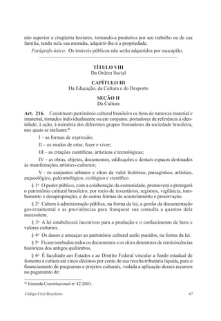 67Código Civil Brasileiro
não superior a cinqüenta hectares, tornando-a produtiva por seu ­trabalho ou de sua
­família, tendo nela sua moradia, adquirir-lhe-á a propriedade.­
Parágrafo único.  Os imóveis públicos não serão adquiridos por usucapião.­
	 ...............................................................................................................
título VIII
Da Ordem Social
Capítulo III
Da Educação, da Cultura e do Desporto
Seção II
Da Cultura
Art.  216.  Constituem patrimônio cultural brasileiro os bens de natureza ­material e
imaterial, tomados individualmente ou em conjunto, portadores de ­referência à iden-
tidade, à ação, à memória dos diferentes grupos formadores da ­sociedade brasileira,
nos quais se incluem:46
I – as formas de expressão;
II – os modos de criar, fazer e viver;
III – as criações científicas, artísticas e tecnológicas;
IV – as obras, objetos, documentos, edificações e demais espaços ­destinados
às manifestações artístico-culturais;
V – os conjuntos urbanos e sítios de valor histórico, paisagístico, ­artístico,
arqueológico, paleontológico, ecológico e científico.
§ 1o
  O poder público, com a colaboração da comunidade, ­promoverá e protegerá
o patrimônio cultural brasileiro, por meio de inventários, ­registros, vigilância, tom-
bamento e desapropriação, e de outras formas de ­acautelamento e preservação.
§ 2o
  Cabem à administração pública, na forma da lei, a gestão da ­documentação
governamental e as providências para franquear sua consulta a quantos dela
­necessitem.
§ 3o
  A lei estabelecerá incentivos para a produção e o conhecimento de bens e
valores culturais.
§ 4o
  Os danos e ameaças ao patrimônio cultural serão punidos, na ­forma da lei.
§ 5o
  Ficam tombados todos os documentos e os sítios detentores de reminiscências
históricas dos antigos quilombos.
§ 6o
  É facultado aos Estados e ao Distrito Federal vincular a fundo estadual de
fomento à cultura até cinco décimos por cento de sua receita tributária líquida, para o
financiamento de programas e projetos culturais, vedada a aplicação desses recursos
no pagamento de:
46
Emenda Constitucional no
42/2003.
 