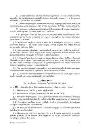 69Código Civil Brasileiro
IV – exigir, na forma da lei, para instalação de obra ou atividade potencialmente
causadora de significativa degradação do meio ambiente, estudo prévio de impacto
ambiental, a que se dará publicidade;
V – controlar a produção, a comercialização e o emprego de técnicas, métodos e
substâncias que comportem risco para a vida, a qualidade de vida e o meio ­ambiente;
VI – promover a educação ambiental em todos os níveis de ensino e a conscien­
tização pública para a preservação do meio ambiente;
VII – proteger a fauna e a flora, vedadas, na forma da lei, as práticas que colo-
quem em risco sua função ecológica, provoquem a extinção de espécies­ou submetam
os animais a crueldade.
§ 2o
  Aquele que explorar recursos minerais fica obrigado a recuperar o meio
­ambiente degradado, de acordo com solução técnica exigida pelo órgão público
­competente, na forma da lei.
§ 3o
  As condutas e atividades consideradas lesivas ao meio ambiente ­sujeitarão
os infratores, pessoas físicas ou jurídicas, a sanções penais e ­administrativas, inde-
pendentemente da obrigação de reparar os danos causados.
§ 4o
  AFlorestaAmazônica brasileira, a MataAtlântica, a Serra do Mar, o ­Pantanal
Mato-Grossense e a Zona Costeira são patrimônio nacional, e sua utilização far-se-á,
na forma da lei, dentro de condições que assegurem a ­preservação do meio ambiente,
inclusive quanto ao uso dos recursos naturais.
§ 5o
  São indisponíveis as terras devolutas ou arrecadadas pelos ­Estados, por ações
discriminatórias, necessárias à proteção dos ecossistemas naturais.
§ 6o
  As usinas que operem com reator nuclear deverão ter sua ­localização definida
em lei federal, sem o que não poderão ser instaladas.
Capítulo VII
Da Família, da Criança, do Adolescente e do Idoso
Art.  226.  A família, base da sociedade, tem especial proteção do Estado.
§ 1o
  O casamento é civil e gratuita a celebração.
§ 2o
  O casamento religioso tem efeito civil, nos termos da lei.
§3o
  ParaefeitodaproteçãodoEstado,éreconhecidaauniãoestávelentreohomeme
a mulher como entidade familiar, devendo a lei facilitar sua ­conversão em casamento.
§ 4o
  Entende-se, também, como entidade familiar a comunidade ­formada por
­qualquer dos pais e seus descendentes.
§ 5o
  Os direitos e deveres referentes à sociedade conjugal são exercidos ­igualmente
pelo homem e pela mulher.
§ 6o
  O casamento civil pode ser dissolvido pelo divórcio, após prévia ­separação
judicial por mais de um ano nos casos expressos em lei, ou ­comprovada separação
de fato por mais de dois anos.
 
