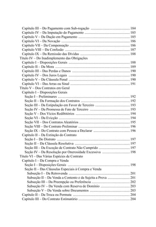 Capítulo III – Do Pagamento com Sub-rogação .............................................184
		 Capítulo IV – Da Imputação do Pagamento ....................................................185
		 Capítulo V – Da Dação em Pagamento ...........................................................185
		 Capítulo VI – Da Novação ..............................................................................186
		 Capítulo VII – Da Compensação ..................................................................... 186
		 Capítulo VIII – Da Confusão ..........................................................................187
		 Capítulo IX – Da Remissão das Dívidas .........................................................188
	 Título IV – Do Inadimplemento das Obrigações
		 Capítulo I – Disposições Gerais ......................................................................188
		 Capítulo II – Da Mora ..................................................................................... 189
		 Capítulo III – Das Perdas e Danos ..................................................................190
		 Capítulo IV – Dos Juros Legais ......................................................................190
		 Capítulo V – Da Cláusula Penal ......................................................................190
		 Capítulo VI – Das Arras ou Sinal ....................................................................191
	 Título V – Dos Contratos em Geral
		 Capítulo I – Disposições Gerais
				 Seção I – Preliminares ..................................................................................192
				 Seção II – Da Formação dos Contratos ........................................................192
				 Seção III – Da Estipulação em Favor de Terceiro ........................................193
				 Seção IV – Da Promessa de Fato de Terceiro ..............................................193
				 Seção V – Dos Vícios Redibitórios ..............................................................194
				 Seção VI – Da Evicção .................................................................................194
				 Seção VII – Dos Contratos Aleatórios ..........................................................195
				 Seção VIII – Do Contrato Preliminar ...........................................................196
				 Seção IX – Do Contrato com Pessoa a Declarar ..........................................196
		 Capítulo II – Da Extinção do Contrato
				 Seção I – Do Distrato ...................................................................................197
				 Seção II – Da Cláusula Resolutiva ...............................................................197
				 Seção III – Da Exceção de Contrato Não Cumprido ....................................197
				 Seção IV – Da Resolução por Onerosidade Excessiva ................................198
	 Título VI – Das Várias Espécies de Contrato
		 Capítulo I – Da Compra e Venda
				 Seção I – Disposições Gerais ....................................................................... 198
				 Seção II – Das Cláusulas Especiais à Compra e Venda
					 Subseção I – Da Retrovenda ......................................................................201
					 Subseção II – Da Venda a Contento e da Sujeita a Prova ..........................201
					 Subseção III – Da Preempção ou Preferência ............................................202
					 Subseção IV – Da Venda com Reserva de Domínio ..................................203
					 Subseção V – Da Venda sobre Documentos ..............................................203
		 Capítulo II – Da Troca ou Permuta .................................................................204
		 Capítulo III – Do Contrato Estimatório ...........................................................204
 