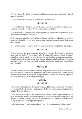 84 Código Civil Brasileiro
2. Toda criança deverá ser registrada imediatamente após seu nascimento e deverá
receber um nome.
3. Toda criança terá o direito de adquirir uma nacionalidade.
ARTIGO 25
Todo cidadão terá o direito e a possibilidade, sem qualquer das formas de discrimi-
nação mencionadas no artigo 2o
e sem restrições infundadas:
a) de participar da condução dos assuntos públicos, diretamente ou por meio de re-
presentantes livremente escolhidos;
b) de votar e de ser eleito em eleições periódicas, autênticas, realizadas por sufrágio
universal e igualitário e por voto secreto, que garantam a manifestação da vontade
dos eleitores;
c) de ter acesso, em condições gerais de igualdade, às funções públicas de seu país.
ARTIGO 26
Todas as pessoas são iguais perante a lei e têm direito, sem discriminação alguma, a
igual proteção da lei. A este respeito, a lei deverá proibir qualquer forma de discri-
minação e garantir a todas as pessoas proteção igual e eficaz contra qualquer discri-
minação por motivo de raça, cor, sexo, língua, religião, opinião política ou de outra
natureza, origem nacional ou social, situação econômica, nascimento ou qualquer
outra situação.
ARTIGO 27
Nos Estados em que haja minorias étnicas, religiosas ou lingüísticas, as pessoas per-
tencentes a essas minorias não poderão ser privadas do direito de ter, conjuntamente
com outros membros de seu grupo, sua própria vida cultural, de professar e praticar
sua própria religião e usar sua própria língua.
PARTE IV
ARTIGO 28
1. Constituir-se-á um Comitê de Direitos Humanos (doravante denominado o “Comitê”
no presente Pacto). O Comitê será composto de dezoito membros e desempenhará as
funções descritas adiante.
2. O Comitê será integrado por nacionais dos Estados Partes do presente Pacto, os
quais deverão ser pessoas de elevada reputação moral e reconhecida competência em
matéria de direitos humanos, levando-se em consideração a utilidade da participação
de algumas pessoas com experiência jurídica.
3. Os membros do Comitê serão eleitos e exercerão suas funções a título pessoal.
 