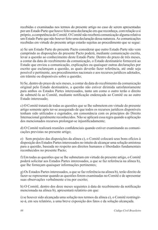 88 Código Civil Brasileiro
recebidas e examinadas nos termos do presente artigo no caso de serem apresentadas
por um Estado Parte que houve feito uma declaração em que reconheça, com relação a si
próprio, a competência do Comitê. O Comitê não receberá comunicação alguma relativa
um Estado Parte que não houver feito uma declaração dessa natureza.As comunicações
recebidas em virtude do presente artigo estarão sujeitas ao procedimento que se segue:
a) Se um Estado Parte do presente Pacto considerar que outro Estado Parte não vem
cumprindo as disposições do presente Pacto poderá, mediante comunicação escrita,
levar a questão ao conhecimento deste Estado Parte. Dentro do prazo de três meses,
a contar da data do recebimento da comunicação, o Estado destinatário fornecerá ao
Estado que enviou a comunicação, explicações ou quaisquer outras declarações por
escrito que esclareçam a questão, as quais deverão fazer referência, até onde seja
possível e pertinente, aos procedimentos nacionais e aos recursos jurídicos adotados,
em trâmite ou disponíveis sobre a questão;
b) Se, dentro do prazo de seis meses, a contar da data do recebimento da comunicação
original pelo Estado destinatário, a questão não estiver dirimida satisfatoriamente
para ambos os Estados Partes interessados, tanto um como o outro terão o direito
de submetê-la ao Comitê, mediante notificação endereçada ao Comitê ou ao outro
Estado interessado;
c) O Comitê tratará de todas as questões que se lhe submetem em virtude do presente
artigo somente após ter-se assegurado de que todos os recursos jurídicos disponíveis
tenham sido utilizados e esgotados, em consonância com os princípios do Direito
Internacional geralmente reconhecidos. Não se aplicará essa regra quando a aplicação
dos mencionados recursos prolongar-se injustificadamente;
d) O Comitê realizará reuniões confidenciais quando estiver examinando as comuni-
cações previstas no presente artigo;
e)	 Sem prejuízo das disposições da alínea c), o Comitê colocará seus bons ofícios à
disposição dos Estados Partes interessados no intuito de alcançar uma solução amistosa
para a questão, baseada no respeito aos direitos humanos e liberdades fundamentais
reconhecidos no presente Pacto;
f) Em todas as questões que se lhe submetam em virtude do presente artigo, o Comitê
poderá solicitar aos Estados Partes interessados, a que se faz referência na alínea b),
que lhe forneçam quaisquer informações pertinentes;
g) Os Estados Partes interessados, a que se faz referência na alínea b), terão direito de
fazer-se representar quando as questões forem examinadas no Comitê e de apresentar
suas observações verbalmente e/ou por escrito;
h) O Comitê, dentro dos doze meses seguintes à data de recebimento da notificação
mencionada na alínea b), apresentará relatório em que:
i) se houver sido alcançada uma solução nos termos da alínea e), o Comitê restringir-
se-á, em seu relatório, a uma breve exposição dos fatos e da solução alcançada.
 
