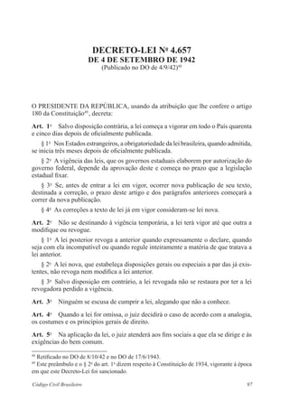 97Código Civil Brasileiro
Decreto-Lei no
4.657
de 4 de setembro de 1942
(Publicado no DO de 4/9/42)48
O PRESIDENTE DA REPÚBLICA, usando da atribuição que lhe confere o artigo
180 da Constituição49 
, decreta:
Art.  1o
  Salvo disposição contrária, a lei começa a vigorar em todo o País quarenta
e cinco dias depois de oficialmente publicada.
§ 1o
  Nos Estados estrangeiros, a obrigatoriedade da lei brasileira, quando admitida,
se inicia três meses depois de oficialmente publicada.
§ 2o
  A vigência das leis, que os governos estaduais elaborem por autorização do
governo federal, depende da aprovação deste e começa no prazo que a legislação
estadual fixar.
§ 3o
  Se, antes de entrar a lei em vigor, ocorrer nova publicação de seu texto,
destinada a correção, o prazo deste artigo e dos parágrafos anteriores começará a
correr da nova publicação.
§ 4o
  As correções a texto de lei já em vigor consideram-se lei nova.
Art.  2o
  Não se destinando à vigência temporária, a lei terá vigor até que outra a
modifique ou revogue.
§ 1o
  A lei posterior revoga a anterior quando expressamente o declare, quando
seja com ela incompatível ou quando regule inteiramente a matéria de que tratava a
lei anterior.
§ 2o
  A lei nova, que estabeleça disposições gerais ou especiais a par das já exis-
tentes, não revoga nem modifica a lei anterior.
§ 3o
  Salvo disposição em contrário, a lei revogada não se restaura por ter a lei
revogadora perdido a vigência.
Art.  3o
  Ninguém se escusa de cumprir a lei, alegando que não a conhece.
Art.  4o
  Quando a lei for omissa, o juiz decidirá o caso de acordo com a analogia,
os costumes e os princípios gerais de direito.
Art.  5o
  Na aplicação da lei, o juiz atenderá aos fins sociais a que ela se dirige e às
exigências do bem comum.
48
Retificado no DO de 8/10/42 e no DO de 17/6/1943.
49
Este preâmbulo e o § 2o
do art. 1o
dizem respeito à Constituição de 1934, vigorante à época
em que este Decreto-Lei foi sancionado.
 