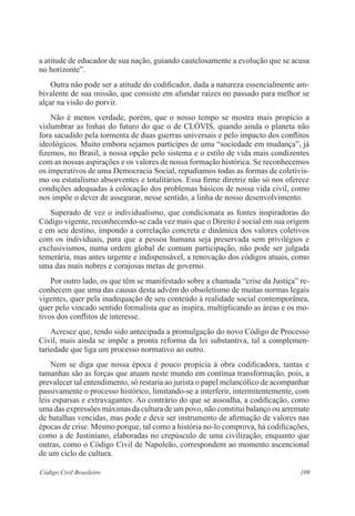 109Código Civil Brasileiro
a atitude de educador de sua nação, guiando cautelosamente a evolução que se acusa
no horizonte”.
	 Outra não pode ser a atitude do codificador, dada a natureza essencialmente am-
bivalente de sua missão, que consiste em afundar raízes no passado para melhor se
alçar na visão do porvir.
	 Não é menos verdade, porém, que o nosso tempo se mostra mais propício a
vislumbrar as linhas do futuro do que o de CLÓVIS, quando ainda o planeta não
fora sacudido pela tormenta de duas guerras universais e pelo impacto dos conflitos
ideológicos. Muito embora sejamos partícipes de uma “sociedade em mudança”, já
fizemos, no Brasil, a nossa opção pelo sistema e o estilo de vida mais condizentes
com as nossas aspirações e os valores de nossa formação histórica. Se reconhecemos
os imperativos de uma Democracia Social, repudiamos todas as formas de coletivis-
mo ou estatalismo absorventes e totalitários. Essa firme diretriz não só nos oferece
condições adequadas à colocação dos problemas básicos de nossa vida civil, como
nos impõe o dever de assegurar, nesse sentido, a linha de nosso desenvolvimento.
	 Superado de vez o individualismo, que condicionara as fontes inspiradoras do
Código vigente, reconhecendo-se cada vez mais que o Direito é social em sua origem
e em seu destino, impondo a correlação concreta e dinâmica dos valores coletivos
com os individuais, para que a pessoa humana seja preservada sem privilégios e
exclusivismos, numa ordem global de comum participação, não pode ser julgada
temerária, mas antes urgente e indispensável, a renovação dos códigos atuais, como
uma das mais nobres e corajosas metas de governo.
	 Por outro lado, os que têm se manifestado sobre a chamada “crise da Justiça” re-
conhecem que uma das causas desta advém do obsoletismo de muitas normas legais
vigentes, quer pela inadequação de seu conteúdo à realidade social contemporânea,
quer pelo vincado sentido formalista que as inspira, multiplicando as áreas e os mo-
tivos dos conflitos de interesse.
	 Acresce que, tendo sido antecipada a promulgação do novo Código de Processo
Civil, mais ainda se impõe a pronta reforma da lei substantiva, tal a complemen­
tariedade que liga um processo normativo ao outro.
	 Nem se diga que nossa época é pouco propícia à obra codificadora, tantas e
tamanhas são as forças que atuam neste mundo em contínua transformação, pois, a
prevalecer tal entendimento, só restaria ao jurista o papel melancólico de acompanhar
passivamente o processo histórico, limitando-se a interferir, intermitentemente, com
leis esparsas e extravagantes. Ao contrário do que se assoalha, a codificação, como
uma das expressões máximas da cultura de um povo, não constitui balanço ou arremate
de batalhas vencidas, mas pode e deve ser instrumento de afirmação de valores nas
épocas de crise. Mesmo porque, tal como a história no-lo comprova, há codificações,
como a de Justiniano, elaboradas no crepúsculo de uma civilização, enquanto que
outras, como o Código Civil de Napoleão, correspondem ao momento ascencional
de um ciclo de cultura.
 