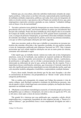 113Código Civil Brasileiro
	 Saliento que, já a essa altura, além dos subsídios tradicionais oriundos de corpo-
rações jurídicas, vinha somar-se um fator relevante, representado pelas manifestações
de múltiplas entidades empresárias, públicas e privadas, bem como de integrantes de
todos os círculos sociais, o que passou a dar ao Projeto um sentido diverso, que, para
empregarmos expressões correntes ajustadas ao caso, traduziu “verdadeiro diálogo
com as forças vivas da nacionalidade”.
7.	 Enviado o primeiro texto global do Anteprojeto aos meus ilustres colaboradores,
procederam eles à sua revisão, sem ficarem adstritos às partes que inicialmente lhes
haviam sido confiadas. Ponto alto desse trabalho de crítica objetiva deu-se na reunião
do Campos do Jordão, em fins de dezembro de 1970, quando foram examinados, um
a um, os artigos do primeiroAnteprojeto, ao qual foram oferecidas múltiplas emendas
de conteúdo e de redação.Aproposição foi, porém, aceita em sua estrutura sistemática,
e no que se refere às principais alterações por mim sugeridas.
	 Após esse encontro, pode-se dizer que o trabalho se concentrou no reexame me-
ticuloso das emendas oferecidas e das sugestões recebidas, de cuja análise resultou
o texto do Anteprojeto publicado pela Imprensa Nacional em 1972. Não é demais
acrescentar que esse estudo implicou alterações em um ou outro ponto do sistema,
consoante será salientado a seguir.
	 Cabe repetir que, no trabalho inicial, valemo-nos todos não só dos Anteprojetos
anteriores, como já foi lembrado, mas também do material recebido do Ministério
da Justiça, contendo sugestões provenientes de entidades oficiais e particulares,
de professores e advogados, sem se olvidar o pronunciamento do homem comum,
interessado na elaboração de uma lei que, acima de todas, lhe diz respeito. Frizo a
importância dessas contribuições anônimas, que trouxeram à Comissão material do
mais alto significado para juristas empenhados na mais delicada das tarefas, qual seja
a de encontrar modelos adequados à multifária e surpreendente condição humana.
	 Ficava, desse modo, firmada esta diretriz que foi das mais fecundas: a de aliar
os ensinamentos da doutrina e da jurisprudência ao “direito vivido” pelas diversas
categorias profissionais.
	 Não se cuidou, por conseguinte, de compor um Código tão-somente à vista de
outros códigos, num florilégio normativo resultante de preferências pessoais, mas
sim de apurar e aferir a linha legal mais conveniente e própria, em função dos fatores
operantes na realidade nacional.
8.	 Obediente a essa diretriz metodológica essencial, a Comissão propôs ao Governo
da República que se editasse o Anteprojeto, tal como se deu em agosto de 1972, isto
é, três anos e meio após o início de nossos trabalhos.
	 Tão grande foi o interesse por essa publicação que, esgotada a edição oficial,
surpreendeu-nos a cooperação expontânea de uma empresa privada, a “Saraiva Li-
vreiros Editores”, que possibilitou fosse o texto amplamente divulgado em todo o
País.
 