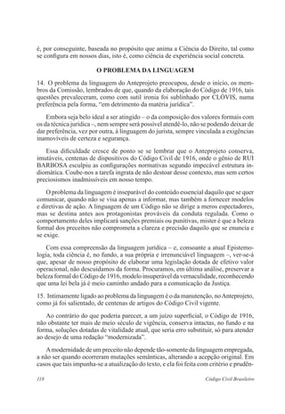 118 Código Civil Brasileiro
é, por conseguinte, baseada no propósito que anima a Ciência do Direito, tal como
se configura em nossos dias, isto é, como ciência de experiência social concreta.
O PROBLEMA DA LINGUAGEM
14.	 O problema da linguagem do Anteprojeto preocupou, desde o início, os mem-
bros da Comissão, lembrados de que, quando da elaboração do Código de 1916, tais
questões prevaleceram, como com sutil ironia foi sublinhado por CLÓVIS, numa
preferência pela forma, “em detrimento da matéria jurídica”.
	 Embora seja belo ideal a ser atingido – o da composição dos valores formais com
os da técnica jurídica –, nem sempre será possível atendê-lo, não se podendo deixar de
dar preferência, vez por outra, à linguagem do jurista, sempre vinculada a exigências
inamovíveis de certeza e segurança.
	 Essa dificuldade cresce de ponto se se lembrar que o Anteprojeto conserva,
imutáveis, centenas de dispositivos do Código Civil de 1916, onde o gênio de RUI
BARBOSA esculpiu as configurações normativas segundo impecável estrutura in-
diomática. Coube-nos a tarefa ingrata de não destoar desse contexto, mas sem certos
preciosismos inadmissíveis em nosso tempo.
	 O problema da linguagem é inseparável do conteúdo essencial daquilo que se quer
comunicar, quando não se visa apenas a informar, mas também a fornecer modelos
e diretivas de ação. A linguagem de um Código não se dirige a meros espectadores,
mas se destina antes aos protagonistas prováveis da conduta regulada. Como o
comportamento deles implicará sanções premiais ou punitivas, mister é que a beleza
formal dos preceitos não comprometa a clareza e precisão daquilo que se enuncia e
se exige.
	 Com essa compreensão da linguagem jurídica – e, consoante a atual Epistemo-
logia, toda ciência é, no fundo, a sua própria e irrenunciável linguagem –, ver-se-á
que, apesar de nosso propósito de elaborar uma legislação dotada de efetivo valor
operacional, não descuidamos da forma. Procuramos, em última análise, preservar a
beleza formal do Código de 1916, modelo insuperável da vernaculidade, reconhecendo
que uma lei bela já é meio caminho andado para a comunicação da Justiça.
15.	Intimamente ligado ao problema da linguagem é o da manutenção, noAnteprojeto,
como já foi salientado, de centenas de artigos do Código Civil vigente.
	 Ao contrário do que poderia parecer, a um juízo superficial, o Código de 1916,
não obstante ter mais de meio século de vigência, conserva intactas, no fundo e na
forma, soluções dotadas de vitalidade atual, que seria erro substituir, só para atender
ao desejo de uma redação “modernizada”.
	 Amodernidade de um preceito não depende tão-somente da linguagem empregada,
a não ser quando ocorreram mutações semânticas, alterando a acepção original. Em
casos que tais impunha-se a atualização do texto, e ela foi feita com critério e prudên-
 