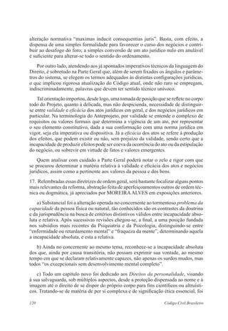 120 Código Civil Brasileiro
alteração normativa “maximas inducit consequentias juris”. Basta, com efeito, a
dispensa de uma simples formalidade para favorecer o curso dos negócios e contri-
buir ao desafogo do foro; a simples conversão de um ato jurídico nulo em anulável
é suficiente para alterar-se todo o sentido do ordenamento.
	 Por outro lado, atendendo aos já apontados imperativos técnicos da linguagem do
Direito, é sobretudo na Parte Geral que, além de serem fixados os ângulos e parâme-
tros do sistema, se elegem os termos adequados às distintas configurações jurídicas,
o que implicou rigorosa atualização do Código atual, onde não raro se empregam,
indiscriminadamente, palavras que devem ter sentido técnico unívoco.
	 Tal orientação importou, desde logo, uma tomada de posição que se reflete no corpo
todo do Projeto, quanto à delicada, mas não despicienda, necessidade de distinguir-
se entre validade e eficácia dos atos jurídicos em geral, e dos negócios jurídicos em
particular. Na terminologia do Anteprojeto, por validade se entende o complexo de
requisitos ou valores formais que determina a vigência de um ato, por representar
o seu elemento constitutivo, dada a sua conformação com uma norma jurídica em
vigor, seja ela imperativa ou dispositiva. Já a eficácia dos atos se refere à produção
dos efeitos, que podem existir ou não, sem prejuízo da validade, sendo certo que a
incapacidade de produzir efeitos pode ser coeva da ocorrência do ato ou da estipulação
do negócio, ou sobrevir em virtude de fatos e valores emergentes.
	 Quem analisar com cuidado a Parte Geral poderá notar o zelo e rigor com que
se procurou determinar a matéria relativa à validade e eficácia dos atos e negócios
jurídicos, assim como a pertinente aos valores da pessoa e dos bens.
17.	Relembradas essas diretrizes de ordem geral, será bastante focalizar alguns pontos
mais relevantes da reforma, abstração feita de aperfeiçoamentos outros de ordem téc-
nica ou dogmática, já apreciados por MOREIRAALVES em exposições anteriores.
	 a) Substancial foi a alteração operada no concernente ao tormentoso problema da
capacidade da pessoa física ou natural, tão conhecidos são os contrastes da doutrina
e da jurisprudência na busca de critérios distintivos válidos entre incapacidade abso-
luta e relativa. Após sucessivas revisões chegou-se, a final, a uma posição fundada
nos subsídios mais recentes da Psiquiatria e da Psicologia, distinguindo-se entre
“enfermidade ou retardamento mental” e “fraqueza da mente”, determinando aquela
a incapacidade absoluta, e esta a relativa.
	 b) Ainda no concernente ao mesmo tema, reconhece-se a incapacidade absoluta
dos que, ainda por causa transitória, não possam exprimir sua vontade, ao mesmo
tempo em que se declaram relativamente capazes, não apenas os surdos mudos, mas
todos “os excepcionais sem desenvolvimento mental completo”.
	 c) Todo um capítulo novo foi dedicado aos Direitos da personalidade, visando
à sua salvaguarda, sob múltiplos aspectos, desde a proteção dispensada ao nome e à
imagem até o direito de se dispor do próprio corpo para fins científicos ou altruísti-
cos. Tratando-se de matéria de per si complexa e de significação ética essencial, foi
 
