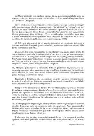 122 Código Civil Brasileiro
	 m) Maior distinção, sem perda do sentido de sua complementariedade, entre as
normas pertinentes à representação e ao mandato, as deste transferidas para o Livro
do Direito das Obrigações.
	 n) Foi atualizada, de maneira geral, a terminologia do Código vigente, a começar
pelo superamento da obsoleta sinonímia entre “juridicidade” e “licitude”, por ser
pacífico, na atual Teoria Geral do Direito, sobretudo a partir de HANS KELSEN, a
tese de que não podem deixar de ser considerados “jurídicos” os atos que, embora
ilícitos, produzem efeitos jurídicos. (Cfr. as considerações expendidas, sobre esse
e outros problemas técnico-dogmáticos nas Exposições de Motivos de MOREIRA
ALVES e do signatário, publicadas com o Anteprojeto de 1974).
	 o) Relevante alteração se fez no tocante ao instituto da simulação, que passa a
acarretar a nulidade do negócio jurídico simulado, subsistindo o dissimulado, se válido
for na substância e na forma.
	 p) Atendendo a justas ponderações, foi suprida relevante lacuna quanto à falta de
determinação normativa da “escritura pública”, até agora regida por usos e costumes,
que remontam às Ordenações do Reino, completados por disposições regulamentares.
No Projeto foram compendiados os requisitos essenciais desse instrumento, a que
os Códigos e as leis se referem, sem que houvessem sido claramente fixadas as suas
exigências formais, como meio fundamental de prova.
18.	 Menção à parte merece o tratamento dado aos problemas da prescrição e de-
cadência, que, anos a fio, a doutrina e a jurisprudência tentaram em vão distinguir,
sendo adotadas, às vezes, num mesmo Tribunal, teses conflitantes, com grave dano
para a Justiça e assombro das partes.
	 Prescrição e decadência não se extremam segundo rigorosos critérios lógico-
formais, dependendo sua distinção, não raro, de motivos de conveniência e utilidade
social, reconhecidos pela Política legislativa.
	 Para por cobro a uma situação deveras desconcertante, optou a Comissão por uma
fórmula que espanca quaisquer dúvidas. Prazos de prescrição, no sistema do Projeto,
passam a ser, apenas e exclusivamente, os taxativamente discriminados na Parte Geral,
Título IV, Capítulo I, sendo de decadência todos os demais, estabelecidos, em cada
caso, isto é, como complemento de cada artigo que rege a matéria, tanto na Parte
Geral como na Especial.
19.	Ainda a propósito da prescrição, há um problema terminológico digno de especial
ressalte. Trata-se de saber se prescreve a ação ou a pretensão. Após amadurecidos
estudos, preferiu-se a segunda solução, por ser considerada a mais condizente com o
Direito Processual contemporâneo, que de há muito superou a teoria da ação como
simples projeção de direitos subjetivos.
	 É claro que nas questões terminológicas pode haver certa margem de escolha
opcional, mas o indispensável, num sistema de leis, é que, eleita uma via, se mante-
 