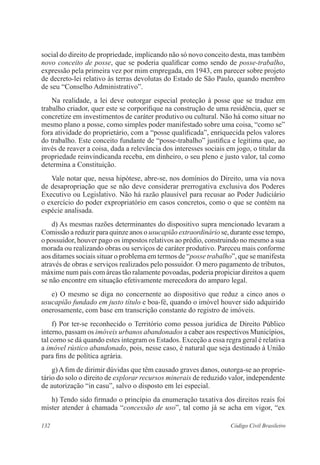 132 Código Civil Brasileiro
social do direito de propriedade, implicando não só novo conceito desta, mas também
novo conceito de posse, que se poderia qualificar como sendo de posse-trabalho,
expressão pela primeira vez por mim empregada, em 1943, em parecer sobre projeto
de decreto-lei relativo às terras devolutas do Estado de São Paulo, quando membro
de seu “Conselho Administrativo”.
	 Na realidade, a lei deve outorgar especial proteção à posse que se traduz em
trabalho criador, quer este se corporifique na construção de uma residência, quer se
concretize em investimentos de caráter produtivo ou cultural. Não há como situar no
mesmo plano a posse, como simples poder manifestado sobre uma coisa, “como se”
fora atividade do proprietário, com a “posse qualificada”, enriquecida pelos valores
do trabalho. Este conceito fundante de “posse-trabalho” justifica e legitima que, ao
invés de reaver a coisa, dada a relevância dos interesses sociais em jogo, o titular da
propriedade reinvindicanda receba, em dinheiro, o seu pleno e justo valor, tal como
determina a Constituição.
	 Vale notar que, nessa hipótese, abre-se, nos domínios do Direito, uma via nova
de desapropriação que se não deve considerar prerrogativa exclusiva dos Poderes
Executivo ou Legislativo. Não há razão plausível para recusar ao Poder Judiciário
o exercício do poder expropriatório em casos concretos, como o que se contém na
espécie analisada.
	 d) As mesmas razões determinantes do dispositivo supra mencionado levaram a
Comissão a reduzir para quinze anos o usucapião extraordinário se, durante esse tempo,
o possuidor, houver pago os impostos relativos ao prédio, construindo no mesmo a sua
morada ou realizando obras ou serviços de caráter produtivo. Pareceu mais conforme
aos ditames sociais situar o problema em termos de “posse trabalho”, que se manifesta
através de obras e serviços realizados pelo possuidor. O mero pagamento de tributos,
máxime num país com áreas tão ralamente povoadas, poderia propiciar direitos a quem
se não encontre em situação efetivamente merecedora do amparo legal.
	 e) O mesmo se diga no concernente ao dispositivo que reduz a cinco anos o
usucapião fundado em justo título e boa-fé, quando o imóvel houver sido adquirido
onerosamente, com base em transcrição constante do registro de imóveis.
	 f) Por ter-se reconhecido o Território como pessoa jurídica de Direito Público
interno, passam os imóveis urbanos abandonados a caber aos respectivos Municípios,
tal como se dá quando estes integram os Estados. Exceção a essa regra geral é relativa
a imóvel rústico abandonado, pois, nesse caso, é natural que seja destinado à União
para fins de política agrária.
	 g) A fim de dirimir dúvidas que têm causado graves danos, outorga-se ao proprie-
tário do solo o direito de explorar recursos minerais de reduzido valor, independente
de autorização “in casu”, salvo o disposto em lei especial.
	 h) Tendo sido firmado o princípio da enumeração taxativa dos direitos reais foi
mister atender à chamada “concessão de uso”, tal como já se acha em vigor, “ex
 