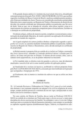 134 Código Civil Brasileiro
	 l) De grande alcance prático é o instituto da propriedade fiduciária, disciplinado
consoante proposta feita pelo Prof. JOSÉ CARLOS MOREIRAALVES, que acolheu
sugestões recebidas do Banco Central do Brasil e analisou cuidadosamente pondera-
ções feitas por entidades de classe. Passou a ser considerada constituída a propriedade
fiduciária com o arquivamento, no Registro de Títulos e Documentos do domicílio do
devedor, do contrato celebrado por instrumento público ou particular, que lhe serve
de título. Note-se que, em se tratando de veículos, além desse registro, exige-se o
arquivamento do contrato na repartição competente para o licenciamento, fazendo-se
a anotação no certificado de propriedade.
	 Os demais artigos, embora de maneira sucinta, compõem o essencial para a carac-
terização da propriedade fiduciária, de modo a permitir sua aplicação diversificada e
garantida no mundo dos negócios.
	 m) A igual exigência de certeza jurídica obedece a disposição segundo a qual o
penhor de veículos se constitui mediante instrumento público ou particular, também
inscrito no Registro de Títulos e Documentos, com a devida anotação no certificado
de propriedade.
	 n) Relativamente à proposta feita no sentido de se incluir no Código a normação
das letras hipotecárias, entendeu a Comissão preferível deixar o assunto para lei
aditiva, tal como está previsto no Projeto. O mesmo deverá ocorrer, aliás, com as
cédulas rurais pignoratícias, ou as de penhor industrial ou mercantil.
	 o) Foi mantida entre os direitos reais de garantia a anticrese, mas devidamente
atualizada e suscetível de servir como modelo jurídico de aplicação prática.
	 p) Atualizado foi o instituto da hipoteca, acolhendo-se valiosas propostas feitas
pelo Prof. CLOVIS DO COUTO E SILVA, consoante por mim lembrado na Exposição
que acompanha o Anteprojeto de 1972.
	 q) Finalmente, não se manteve o instituto da enfiteuse no que se refere aos bens
particulares.
LIVRO IV
Do Direito de Família
28.	 A Comissão Revisora e Elaboradora do Código Civil, como já se terá notado,
não obstante o seu constante empenho em adequar a lei civil às exigências de nosso
tempo, sempre preferiu preservar a estrutura da ora em vigor, enriquecendo os seus
títulos com novos institutos e figuras.
	 No caso, porém, do Direito de Família, deu-se razão ao Professor COUTO E
SILVA no sentido de se destinar um Título para reger o direito pessoal, e outro para
disciplina do direito patrimonial de família. Na realidade é esse o Livro do Código
atual que mais se ressente de falta de harmonia sistemática, nem sempre se sucedendo
os capítulos segundo rigoroso desdobramento lógico. Todavia, os dispositivos refe-
 