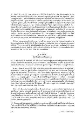 138 Código Civil Brasileiro
31.	Antes de concluir estas notas sobre Direito de Família, cabe lembrar que se es-
tranhou houvesse sido previsto um “regime de participação final dos aqüestos”, não
correspondente a nenhum modelo alienígena. Trata-se, efetivamente, de contribuição
original, que tem alguns pontos de contato com o estabelecido pela Lei que entrou em
vigor em Quebec, em julho de 1970. Na Exposição de Motivos ministerial que precede
este documento legal, é dito que esse novo regime “quer expressar uma realidade pro-
funda: dois seres, que se unem pelo casamento, contribuem, através dos dias, cada um
a seu modo, em forma diferente, à acumulação, salvaguarda e acréscimo do patrimônio
familiar. Parece, portanto, justo e eqüitativo que, ao terminar a associação conjugal, os
cônjuges possam, na ausência de convenções expressas em contrário, dividir em dois
o que houverem adquirido juntos”. Não obstante a diferença entre os dois modelos,
tais palavras servem de fundamento ao que se disciplina no Anteprojeto.
	 Essa e outras contribuições, sem se olvidar as de natureza sistemática, como a
rigorosa distinção do Direito de Família em pessoal e patrimonial, demonstram que
o Livro IV do Anteprojeto foi elaborado não só com ciência, mas também com plena
consciência do valor social e espiritual da instituição da família, que constitui a base
inamovível dos valores mais altos da comunidade.
LIVRO V
Do Direito das Sucessões
32.	As modificações operadas no Direito de Família implicaram correspondentes altera-
ções no Direito das Sucessões, cujos dispositivos foram também revistos para atender a
lacuna e deficiência do Código Civil atual, apontadas pela doutrina e a jurisprudência.
	 Com a adoção do regime legal de separação parcial com comunhão de aqüestos,
entendeu a Comissão que especial atenção devia ser dada aos direitos do cônjuge
supérstite em matéria sucessória. Seria, com efeito, injustificado passar do regime
da comunhão universal, que importa a comunicação de todos os bens presentes e
futuros dos cônjuges, para o regime da comunhão parcial, sem se atribuir ao cônjuge
supérstite o direito de concorrer com descendentes e ascendentes. Para tal fim, passou
o cônjuge a ser considerado herdeiro necessário, com todas as cautelas e limitações
compreensíveis em questão tão delicada e relevante, a qual comporta diversas hipó-
teses que exigiram tratamento legal distinto.
	 Por outro lado, havia necessidade de superar-se o individualismo que norteia a
legislação vigente em matéria de direito de testar, excluindo-se a possibilidade de ser
livremente imposta a cláusula de inalienabilidade à legítima. É, todavia, permitida
essa cláusula se houver justa causa devidamente expressa no testamento. Aliás, a
exigência de justa causa, em tais casos, era da tradição do Direito pátrio, antes do
sistema do Código vigente.
33.	Relembrados esses pontos capitais, reporto-me à Exposição de Motivos do ilustre
Professor TORQUATO CASTRO, limitando-me a salientar mais os seguintes aspectos
não menos relevantes da reforma:
 