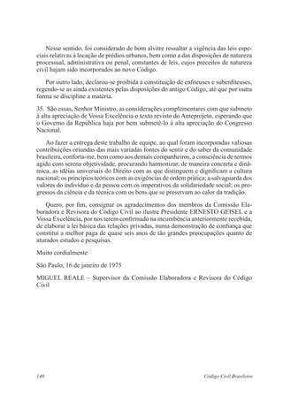 140 Código Civil Brasileiro
	 Nesse sentido, foi considerado de bom alvitre ressaltar a vigência das leis espe-
ciais relativas à locação de prédios urbanos, bem como a das disposições de natureza
processual, administrativa ou penal, constantes de leis, cujos preceitos de natureza
civil hajam sido incorporados ao novo Código.
	 Por outro lado, declarou-se proibida a constituição de enfiteuses e suben­fiteuses,
regendo-se as ainda existentes pelas disposições do antigo Código, até que por outra
forma se discipline a matéria.
35.	São essas, Senhor Ministro, as considerações complementares com que submeto
à alta apreciação de Vossa Excelência o texto revisto do Anteprojeto, esperando que
o Governo da República haja por bem submetê-lo à alta apreciação do Congresso
Nacional.
	 Ao fazer a entrega deste trabalho de equipe, ao qual foram incorporadas valiosas
contribuições oriundas das mais variadas fontes do sentir e do saber da comunidade
brasileira, conforta-me, bem como aos demais companheiros, a consciência de termos
agido com serena objetividade, procurando harmonizar, de maneira concreta e dinâ-
mica, as idéias universais do Direito com as que distinguem e dignificam a cultura
nacional; os princípios teóricos com as exigências de ordem prática; a salvaguarda dos
valores do indivíduo e da pessoa com os imperativos da solidariedade social; os pro-
gressos da ciência e da técnica com os bens que se preservam ao calor da tradição.
	 Quero, por fim, consignar os agradecimentos dos membros da Comissão Ela-
boradora e Revisora do Código Civil ao ilustre Presidente ERNESTO GEISEL e a
Vossa Excelência, por nos terem confirmado na incumbência anteriormente recebida,
de elaborar a lei básica das relações privadas, numa demonstração de confiança que
constitui a melhor paga de quase seis anos de tão grandes preocupações quanto de
aturados estudos e pesquisas.
Muito cordialmente
São Paulo, 16 de janeiro de 1975
MIGUEL REALE – Supervisor da Comissão Elaboradora e Revisora do Código
Civil
 