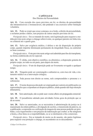 145Código Civil Brasileiro
CAPÍTULO II
Dos Direitos da Personalidade
Art.  11.  Com exceção dos casos previstos em lei, os direitos da personalidade
são intransmissíveis e irrenunciáveis, não podendo o seu exercício sofrer limitação
voluntária.
Art.  12.  Pode-se exigir que cesse a ameaça, ou a lesão, a direito da personalidade,
e reclamar perdas e danos, sem prejuízo de outras sanções previstas em lei.
Parágrafo único.  Em se tratando de morto, terá legitimação para requerer a me-
dida prevista neste artigo o cônjuge sobrevivente, ou qualquer parente em linha reta,
ou colateral até o quarto grau.
Art.  13.  Salvo por exigência médica, é defeso o ato de disposição do próprio
corpo, quando importar diminuição permanente da integridade física, ou contrariar
os bons costumes.
Parágrafo único.  O ato previsto neste artigo será admitido para fins de transplante,
na forma estabelecida em lei especial.
Art.  14.  É válida, com objetivo científico, ou altruístico, a disposição gratuita do
próprio corpo, no todo ou em parte, para depois da morte.
Parágrafo único.  O ato de disposição pode ser livremente revogado a qualquer
tempo.
Art.  15.  Ninguém pode ser constrangido a submeter-se, com risco de vida, a tra-
tamento médico ou a intervenção cirúrgica.
Art.  16.  Toda pessoa tem direito ao nome, nele compreendidos o prenome e o
sobrenome.
Art.  17.  O nome da pessoa não pode ser empregado por outrem em publicações ou
representações que a exponham ao desprezo público, ainda quando não haja intenção
difamatória.
Art.  18.  Sem autorização, não se pode usar o nome alheio em propaganda comercial.
Art.  19.  O pseudônimo adotado para atividades lícitas goza da proteção que se
dá ao nome.
Art.  20.  Salvo se autorizadas, ou se necessárias à administração da justiça ou à
manutenção da ordem pública, a divulgação de escritos, a transmissão da palavra, ou
a publicação, a exposição ou a utilização da imagem de uma pessoa poderão ser proi-
bidas, a seu requerimento e sem prejuízo da indenização que couber, se lhe atingirem
a honra, a boa fama ou a respeitabilidade, ou se se destinarem a fins comerciais.
Parágrafo único.  Em se tratando de morto ou de ausente, são partes legítimas
para requerer essa proteção o cônjuge, os ascendentes ou os descendentes.
 