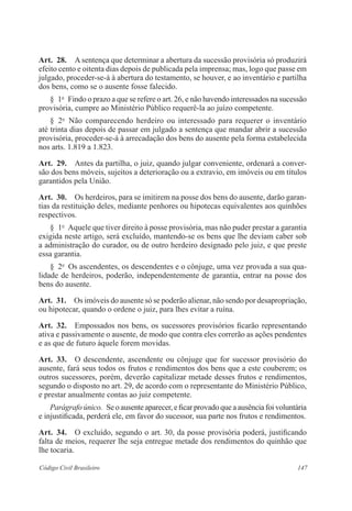 147Código Civil Brasileiro
Art.  28.  A sentença que determinar a abertura da sucessão provisória só produzirá
efeito cento e oitenta dias depois de publicada pela imprensa; mas, logo que passe em
julgado, proceder-se-á à abertura do testamento, se houver, e ao inventário e partilha
dos bens, como se o ausente fosse falecido.
§  1o
  Findo o prazo a que se refere o art. 26, e não havendo interessados na sucessão
provisória, cumpre ao Ministério Público requerê-la ao juízo competente.
§  2o
  Não comparecendo herdeiro ou interessado para requerer o inventário
até trinta dias depois de passar em julgado a sentença que mandar abrir a sucessão
provisória, proceder-se-á à arrecadação dos bens do ausente pela forma estabelecida
nos arts. 1.819 a 1.823.
Art.  29.  Antes da partilha, o juiz, quando julgar conveniente, ordenará a conver-
são dos bens móveis, sujeitos a deterioração ou a extravio, em imóveis ou em títulos
garantidos pela União.
Art.  30.  Os herdeiros, para se imitirem na posse dos bens do ausente, darão garan-
tias da restituição deles, mediante penhores ou hipotecas equivalentes aos quinhões
respectivos.
§  1o
  Aquele que tiver direito à posse provisória, mas não puder prestar a garantia
exigida neste artigo, será excluído, mantendo-se os bens que lhe deviam caber sob
a administração do curador, ou de outro herdeiro designado pelo juiz, e que preste
essa garantia.
§  2o
  Os ascendentes, os descendentes e o cônjuge, uma vez provada a sua qua-
lidade de herdeiros, poderão, independentemente de garantia, entrar na posse dos
bens do ausente.
Art.  31.  Os imóveis do ausente só se poderão alienar, não sendo por desapropriação,
ou hipotecar, quando o ordene o juiz, para lhes evitar a ruína.
Art.  32.  Empossados nos bens, os sucessores provisórios ficarão representando
ativa e passivamente o ausente, de modo que contra eles correrão as ações pendentes
e as que de futuro àquele forem movidas.
Art.  33.  O descendente, ascendente ou cônjuge que for sucessor provisório do
ausente, fará seus todos os frutos e rendimentos dos bens que a este couberem; os
outros sucessores, porém, deverão capitalizar metade desses frutos e rendimentos,
segundo o disposto no art. 29, de acordo com o representante do Ministério Público,
e prestar anualmente contas ao juiz competente.
Parágrafo único.  Se o ausente aparecer, e ficar provado que a ausência foi voluntária
e injustificada, perderá ele, em favor do sucessor, sua parte nos frutos e rendimentos.
Art.  34.  O excluído, segundo o art. 30, da posse provisória poderá, justificando
falta de meios, requerer lhe seja entregue metade dos rendimentos do quinhão que
lhe tocaria.
 