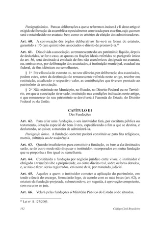 152 Código Civil Brasileiro
Parágrafo único.  Para as deliberações a que se referem os incisos I e II deste artigo é
exigido deliberação da assembléia especialmente convocada para esse fim, cujo quorum
será o estabelecido no estatuto, bem como os critérios de eleição dos administradores.
Art.  60.  A convocação dos órgãos deliberativos far-se-á na forma do estatuto,
garantido a 1/5 (um quinto) dos associados o direito de promovê-la.60
Art.  61.  Dissolvida a associação, o remanescente do seu patrimônio líquido, depois
de deduzidas, se for o caso, as quotas ou frações ideais referidas no parágrafo único
do art. 56, será destinado à entidade de fins não econômicos designada no estatuto,
ou, omisso este, por deliberação dos associados, à instituição municipal, estadual ou
federal, de fins idênticos ou semelhantes.
§  1o
  Por cláusula do estatuto ou, no seu silêncio, por deliberação dos associados,
podem estes, antes da destinação do remanescente referida neste artigo, receber em
restituição, atualizado o respectivo valor, as contribuições que tiverem prestado ao
patrimônio da associação.
§  2o
  Não existindo no Município, no Estado, no Distrito Federal ou no Territó-
rio, em que a associação tiver sede, instituição nas condições indicadas neste artigo,
o que remanescer do seu patrimônio se devolverá à Fazenda do Estado, do Distrito
Federal ou da União.
CAPÍTULO III
Das Fundações
Art.  62.  Para criar uma fundação, o seu instituidor fará, por escritura pública ou
testamento, dotação especial de bens livres, especificando o fim a que se destina, e
declarando, se quiser, a maneira de administrá-la.
Parágrafo único.  A fundação somente poderá constituir-se para fins religiosos,
morais, culturais ou de assistência.
Art.  63.  Quando insuficientes para constituir a fundação, os bens a ela destinados
serão, se de outro modo não dispuser o instituidor, incorporados em outra fundação
que se proponha a fim igual ou semelhante.
Art.  64.  Constituída a fundação por negócio jurídico entre vivos, o instituidor é
obrigado a transferir-lhe a propriedade, ou outro direito real, sobre os bens dotados,
e, se não o fizer, serão registrados, em nome dela, por mandado judicial.
Art.  65.  Aqueles a quem o instituidor cometer a aplicação do patrimônio, em
tendo ciência do encargo, formularão logo, de acordo com as suas bases (art. 62), o
estatuto da fundação projetada, submetendo-o, em seguida, à aprovação competente,
com recurso ao juiz.
Art.  66.  Velará pelas fundações o Minitério Público do Estado onde situadas.
60
Lei no
11.127/2005.
 