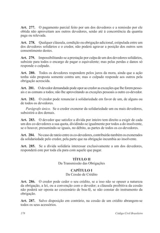 178 Código Civil Brasileiro
Art.  277.  O pagamento parcial feito por um dos devedores e a remissão por ele
obtida não aproveitam aos outros devedores, senão até à concorrência da quantia
paga ou relevada.
Art.  278.  Qualquer cláusula, condição ou obrigação adicional, estipulada entre um
dos devedores solidários e o credor, não poderá agravar a posição dos outros sem
consentimento destes.
Art.  279.  Impossibilitando-se a prestação por culpa de um dos devedores solidários,
subsiste para todos o encargo de pagar o equivalente; mas pelas perdas e danos só
responde o culpado.
Art.  280.  Todos os devedores respondem pelos juros da mora, ainda que a ação
tenha sido proposta somente contra um; mas o culpado responde aos outros pela
obrigação acrescida.
Art.  281.  Odevedordemandadopodeoporaocredorasexceçõesquelheforempesso-
ais e as comuns a todos; não lhe aproveitando as exceções pessoais a outro co-devedor.
Art.  282.  O credor pode renunciar à solidariedade em favor de um, de alguns ou
de todos os devedores.
Parágrafo único.  Se o credor exonerar da solidariedade um ou mais devedores,
subsistirá a dos demais.
Art.  283.  O devedor que satisfez a dívida por inteiro tem direito a exigir de cada
um dos co-devedores a sua quota, dividindo-se igualmente por todos a do insolvente,
se o houver, presumindo-se iguais, no débito, as partes de todos os co-devedores.
Art.  284.  Nocasoderateioentreosco-devedores,contribuirãotambémosexonerados
da solidariedade pelo credor, pela parte que na obrigação incumbia ao insolvente.
Art.  285.  Se a dívida solidária interessar exclusivamente a um dos devedores,
responderá este por toda ela para com aquele que pagar.
TÍTULO II
Da Transmissão das Obrigações
CAPÍTULO I
Da Cessão de Crédito
Art.  286.  O credor pode ceder o seu crédito, se a isso não se opuser a natureza
da obrigação, a lei, ou a convenção com o devedor; a cláusula proibitiva da cessão
não poderá ser oposta ao cessionário de boa-fé, se não constar do instrumento da
obrigação.
Art.  287.  Salvo disposição em contrário, na cessão de um crédito abrangem-se
todos os seus acessórios.
 