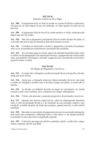 181Código Civil Brasileiro
Seção II
Daqueles a Quem se Deve Pagar
Art.  308.  O pagamento deve ser feito ao credor ou a quem de direito o represente,
sob pena de só valer depois de por ele ratificado, ou tanto quanto reverter em seu
proveito.
Art.  309.  O pagamento feito de boa-fé ao credor putativo é válido, ainda provado
depois que não era credor.
Art.  310.  Não vale o pagamento cientemente feito ao credor incapaz de quitar, se
o devedor não provar que em benefício dele efetivamente reverteu.
Art.  311.  Considera-se autorizado a receber o pagamento o portador da quitação,
salvo se as circunstâncias contrariarem a presunção daí resultante.
Art.  312.  Se o devedor pagar ao credor, apesar de intimado da penhora feita sobre
o crédito, ou da impugnação a ele oposta por terceiros, o pagamento não valerá contra
estes, que poderão constranger o devedor a pagar de novo, ficando-lhe ressalvado o
regresso contra o credor.
Seção III
Do Objeto do Pagamento e Sua Prova
Art.  313.  O credor não é obrigado a receber prestação diversa da que lhe é devida,
ainda que mais valiosa.
Art.  314.  Ainda que a obrigação tenha por objeto prestação divisível, não pode
o credor ser obrigado a receber, nem o devedor a pagar, por partes, se assim não se
ajustou.
Art.  315.  As dívidas em dinheiro deverão ser pagas no vencimento, em moeda
corrente e pelo valor nominal, salvo o disposto nos artigos subseqüentes.
Art.  316.  É lícito convencionar o aumento progressivo de prestações sucessivas.
Art.  317.  Quando, por motivos imprevisíveis, sobrevier desproporção manifesta
entre o valor da prestação devida e o do momento de sua execução, poderá o juiz
corrigi-lo, a pedido da parte, de modo que assegure, quanto possível, o valor real da
prestação.
Art.  318.  São nulas as convenções de pagamento em ouro ou em moeda estrangeira,
bem como para compensar a diferença entre o valor desta e o da moeda nacional,
excetuados os casos previstos na legislação especial.
Art.  319.  O devedor que paga tem direito a quitação regular, e pode reter o paga-
mento, enquanto não lhe seja dada.
 