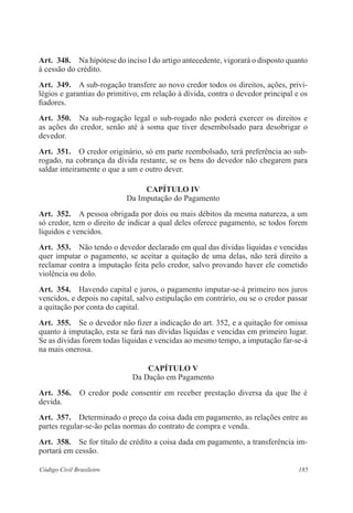185Código Civil Brasileiro
Art.  348.  Na hipótese do inciso I do artigo antecedente, vigorará o disposto quanto
à cessão do crédito.
Art.  349.  A sub-rogação transfere ao novo credor todos os direitos, ações, privi-
légios e garantias do primitivo, em relação à dívida, contra o devedor principal e os
fiadores.
Art.  350.  Na sub-rogação legal o sub-rogado não poderá exercer os direitos e
as ações do credor, senão até à soma que tiver desembolsado para desobrigar o
devedor.
Art.  351.  O credor originário, só em parte reembolsado, terá preferência ao sub-
rogado, na cobrança da dívida restante, se os bens do devedor não chegarem para
saldar inteiramente o que a um e outro dever.
CAPÍTULO IV
Da Imputação do Pagamento
Art.  352.  A pessoa obrigada por dois ou mais débitos da mesma natureza, a um
só credor, tem o direito de indicar a qual deles oferece pagamento, se todos forem
líquidos e vencidos.
Art.  353.  Não tendo o devedor declarado em qual das dívidas líquidas e vencidas
quer imputar o pagamento, se aceitar a quitação de uma delas, não terá direito a
reclamar contra a imputação feita pelo credor, salvo provando haver ele cometido
violência ou dolo.
Art.  354.  Havendo capital e juros, o pagamento imputar-se-á primeiro nos juros
vencidos, e depois no capital, salvo estipulação em contrário, ou se o credor passar
a quitação por conta do capital.
Art.  355.  Se o devedor não fizer a indicação do art. 352, e a quitação for omissa
quanto à imputação, esta se fará nas dívidas líquidas e vencidas em primeiro lugar.
Se as dívidas forem todas líquidas e vencidas ao mesmo tempo, a imputação far-se-á
na mais onerosa.
CAPÍTULO V
Da Dação em Pagamento
Art.  356.  O credor pode consentir em receber prestação diversa da que lhe é
devida.
Art.  357.  Determinado o preço da coisa dada em pagamento, as relações entre as
partes regular-se-ão pelas normas do contrato de compra e venda.
Art.  358.  Se for título de crédito a coisa dada em pagamento, a transferência im-
portará em cessão.
 