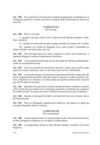 186 Código Civil Brasileiro
Art.  359.  Se o credor for evicto da coisa recebida em pagamento, restabelecer-se-á
a obrigação primitiva, ficando sem efeito a quitação dada, ressalvados os direitos de
terceiros.
CAPÍTULO VI
Da Novação
Art.  360.  Dá-se a novação:
I – quando o devedor contrai com o credor nova dívida para extinguir e subs-
tituir a anterior;
II – quando novo devedor sucede ao antigo, ficando este quite com o credor;
III – quando, em virtude de obrigação nova, outro credor é substituído ao
antigo, ficando o devedor quite com este.
Art.  361.  Não havendo ânimo de novar, expresso ou tácito mas inequívoco, a
segunda obrigação confirma simplesmente a primeira.
Art.  362.  A novação por substituição do devedor pode ser efetuada independente-
mente de consentimento deste.
Art.  363.  Se o novo devedor for insolvente, não tem o credor, que o aceitou, ação
regressiva contra o primeiro, salvo se este obteve por má-fé a substituição.
Art.  364.  A novação extingue os acessórios e garantias da dívida, sempre que não
houver estipulação em contrário. Não aproveitará, contudo, ao credor ressalvar o pe-
nhor, a hipoteca ou a anticrese, se os bens dados em garantia pertencerem a terceiro
que não foi parte na novação.
Art.  365.  Operada a novação entre o credor e um dos devedores solidários, somente
sobre os bens do que contrair a nova obrigação subsistem as preferências e garantias
do crédito novado. Os outros devedores solidários ficam por esse fato exonerados.
Art.  366.  Importa exoneração do fiador a novação feita sem seu consenso com o
devedor principal.
Art.  367.  Salvo as obrigações simplesmente anuláveis, não podem ser objeto de
novação obrigações nulas ou extintas.
CAPÍTULO VII
Da Compensação
Art.  368.  Se duas pessoas forem ao mesmo tempo credor e devedor uma da outra,
as duas obrigações extinguem-se, até onde se compensarem.
Art.  369.  A compensação efetua-se entre dívidas líquidas, vencidas e de coisas
fungíveis.
 
