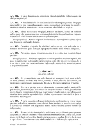 191Código Civil Brasileiro
Art.  412.  O valor da cominação imposta na cláusula penal não pode exceder o da
obrigação principal.
Art.  413.  A penalidade deve ser reduzida eqüitativamente pelo juiz se a obrigação
principal tiver sido cumprida em parte, ou se o montante da penalidade for manifes-
tamente excessivo, tendo-se em vista a natureza e a finalidade do negócio.
Art.  414.  Sendo indivisível a obrigação, todos os devedores, caindo em falta um
deles, incorrerão na pena; mas esta só se poderá demandar integralmente do culpado,
respondendo cada um dos outros somente pela sua quota.
Parágrafo único.  Aos não culpados fica reservada a ação regressiva contra aquele
que deu causa à aplicação da pena.
Art.  415.  Quando a obrigação for divisível, só incorre na pena o devedor ou o
herdeiro do devedor que a infringir, e proporcionalmente à sua parte na obrigação.
Art.  416.  Para exigir a pena convencional, não é necessário que o credor alegue
prejuízo.
Parágrafo único.  Ainda que o prejuízo exceda ao previsto na cláusula penal, não
pode o credor exigir indenização suplementar se assim não foi convencionado. Se o
tiver sido, a pena vale como mínimo da indenização, competindo ao credor provar
o prejuízo excedente.
CAPÍTULO VI
Das Arras ou Sinal
Art.  417.  Se, por ocasião da conclusão do contrato, uma parte der à outra, a título
de arras, dinheiro ou outro bem móvel, deverão as arras, em caso de execução, ser
restituídas ou computadas na prestação devida, se do mesmo gênero da principal.
Art.  418.  Se a parte que deu as arras não executar o contrato, poderá a outra tê-lo
por desfeito, retendo-as; se a inexecução for de quem recebeu as arras, poderá quem
as deu haver o contrato por desfeito, e exigir sua devolução mais o equivalente, com
atualização monetária segundo índices oficiais regularmente estabelecidos, juros e
honorários de advogado.
Art.  419.  A parte inocente pode pedir indenização suplementar, se provar maior
prejuízo, valendo as arras como taxa mínima. Pode, também, a parte inocente exigir
a execução do contrato, com as perdas e danos, valendo as arras como o mínimo da
indenização.
Art.  420.  Se no contrato for estipulado o direito de arrependimento para qualquer
das partes, as arras ou sinal terão função unicamente indenizatória. Neste caso, quem
as deu perdê-las-á em benefício da outra parte; e quem as recebeu devolvê-las-á, mais
o equivalente. Em ambos os casos não haverá direito a indenização suplementar.
 