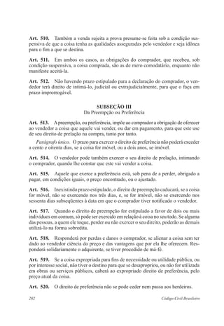 202 Código Civil Brasileiro
Art.  510.  Também a venda sujeita a prova presume-se feita sob a condição sus-
pensiva de que a coisa tenha as qualidades asseguradas pelo vendedor e seja idônea
para o fim a que se destina.
Art.  511.  Em ambos os casos, as obrigações do comprador, que recebeu, sob
condição suspensiva, a coisa comprada, são as de mero comodatário, enquanto não
manifeste aceitá-la.
Art.  512.  Não havendo prazo estipulado para a declaração do comprador, o ven-
dedor terá direito de intimá-lo, judicial ou extrajudicialmente, para que o faça em
prazo improrrogável.
Subseção III
Da Preempção ou Preferência
Art.  513.  Apreempção, ou preferência, impõe ao comprador a obrigação de oferecer
ao vendedor a coisa que aquele vai vender, ou dar em pagamento, para que este use
de seu direito de prelação na compra, tanto por tanto.
Parágrafo único.  O prazo para exercer o direito de preferência não poderá exceder
a cento e oitenta dias, se a coisa for móvel, ou a dois anos, se imóvel.
Art.  514.  O vendedor pode também exercer o seu direito de prelação, intimando
o comprador, quando lhe constar que este vai vender a coisa.
Art.  515.  Aquele que exerce a preferência está, sob pena de a perder, obrigado a
pagar, em condições iguais, o preço encontrado, ou o ajustado.
Art.  516.  Inexistindo prazo estipulado, o direito de preempção caducará, se a coisa
for móvel, não se exercendo nos três dias, e, se for imóvel, não se exercendo nos
sessenta dias subseqüentes à data em que o comprador tiver notificado o vendedor.
Art.  517.  Quando o direito de preempção for estipulado a favor de dois ou mais
indivíduos em comum, só pode ser exercido em relação à coisa no seu todo. Se alguma
das pessoas, a quem ele toque, perder ou não exercer o seu direito, poderão as demais
utilizá-lo na forma sobredita.
Art.  518.  Responderá por perdas e danos o comprador, se alienar a coisa sem ter
dado ao vendedor ciência do preço e das vantagens que por ela lhe oferecem. Res-
ponderá solidariamente o adquirente, se tiver procedido de má-fé.
Art.  519.  Se a coisa expropriada para fins de necessidade ou utilidade pública, ou
por interesse social, não tiver o destino para que se desapropriou, ou não for utilizada
em obras ou serviços públicos, caberá ao expropriado direito de preferência, pelo
preço atual da coisa.
Art.  520.  O direito de preferência não se pode ceder nem passa aos herdeiros.
 
